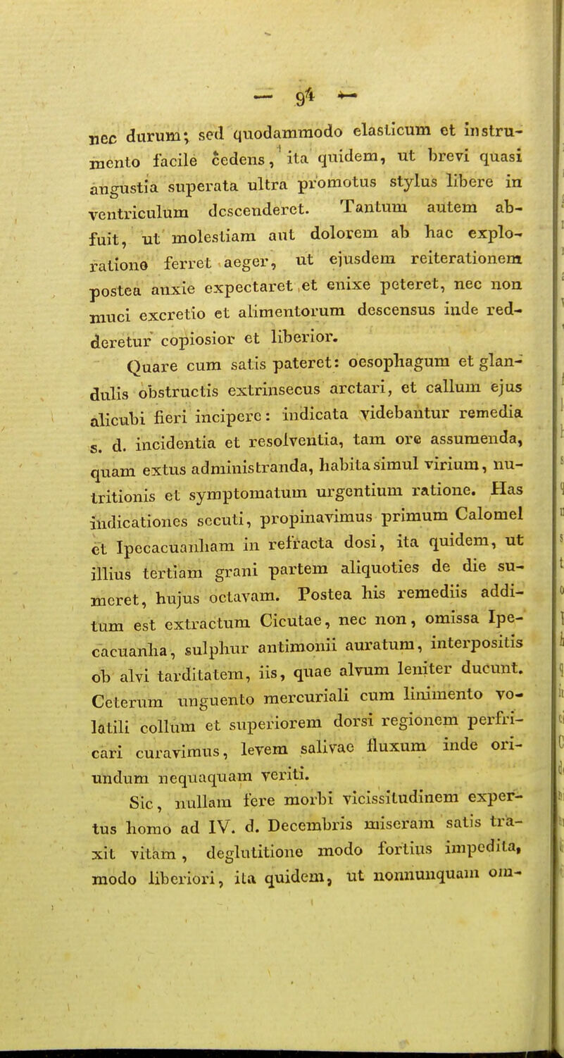 — 9''* ^ nec durum; sed quodammodo elaslicum et instru- mento facile cedens,' ita qi^idem, ut brevi quasi angustia superata ultra proraotus stylus llbere in ventriculum dcscenderct. Tantum autem ab- fuit, ut molesliam aut dolorem ab hac explo- rationo ferret aeger, ut eiusdem reiterationem postea anxie expectaret ,et enixe peteret, nec non muci excretio et alimentorum descensus inde red- deretur copiosior et liberior. Quare cum satis pateret: oesophagum et glan- dulis obstructis extrinsecus arctari, et callum ejus alicubi fieri incipere: indicata videbantur remedia s. d. incidentia et resolventia, tam ore assumenda, quam extus administranda, habitasimul virium, nu- Iritionis et symptomatum urgentium ratione. Has indicationes secuti, propinayimus primum Calomel et Ipecacuanham in refracta dosi, ita quidem, ut illius tertiam grani partem aliquoties de die su- mcret, hujus octavam. Postea his remediis addi- tum est extractum Cicutae, nec non, omissa Ipe- cacuanha, sulphur antimonii auratum, interpositis ob alvi tarditatem, iis, quae alvum leniter ducunt. Ceterum unguento raercuriali cum linimento vo- latili coUum et superiorem dorsi regionem perfri- cari curavimus, levem salivae fluxum inde ori- undum nequaquam veriti. Sic, nuUam fere morbi vicissitudinem exper- tus homo ad IV. d. Decembris miseram satis trii- xit vitam, degUuitione modo fortius impedila, modo liberiori, ita quideni, ut nonnunquam om-