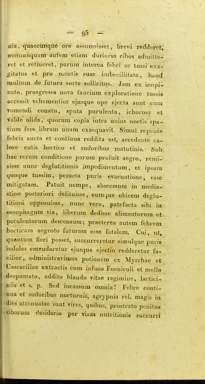 9^ — iiia, quaecunqne ore assumsisset^ brevi redderet, BOTiTiunquam autem etiam duriores cibos admitte- ret et retiuei^et, parum interea febr-i ac tussi exa- gitatus et pro . mentis suae imbecillitate, huud multnm de futura sorte sollicitus. Jam ex inopi- nato, praegressa nova faucium exploratione tussis accessit veliementior ejusque ope ejecta simt cum vomendi conatu, sputa purulenta, ichorosa et valde olida, quorum copia intra unius noctis spa- tium fere libram unam exaequavit. Simul repente febris aucta et continua reddita est, accedente ca- lore cutis hectico et sudoribus matutinis. Sub, hac rei'um conditione parum profuit aegro, rerai- sisse nunc deglutitionis impedimentum, et ipsam qnoque tussim, peracla puris evacuatione, esse mitigatam. Patuit nempe, abscessum in media- stina posteriori delituisse, eumque obicem deghi- titioni opposuisse, nunc vero, patefacta sibi in oesophagum via, liberum dedisse alimentorum et potulentorum descensum; praeterea autem febrem hecticam aegroto fuluram esse fatalem. Cui, ut, quantum fieri posset, succurreretur simulque puris indoles emendaretur ejusque ejectio redderetur fa- cilior,, administravimus potionem ex Myrrhae et Cascarillae extractis cum infuso Foeniculi et meile despumato, addito blando vitae regimine, lactici- Hiis et ,s. p. Sed incassum omnia! Febre conti- nua et sudoribus nocturnis, agrypnia rel. magis in dies attonuatae sunt vires, quibus, prostrato ponitus ciborum desiderio per yiam nutritionis succurri