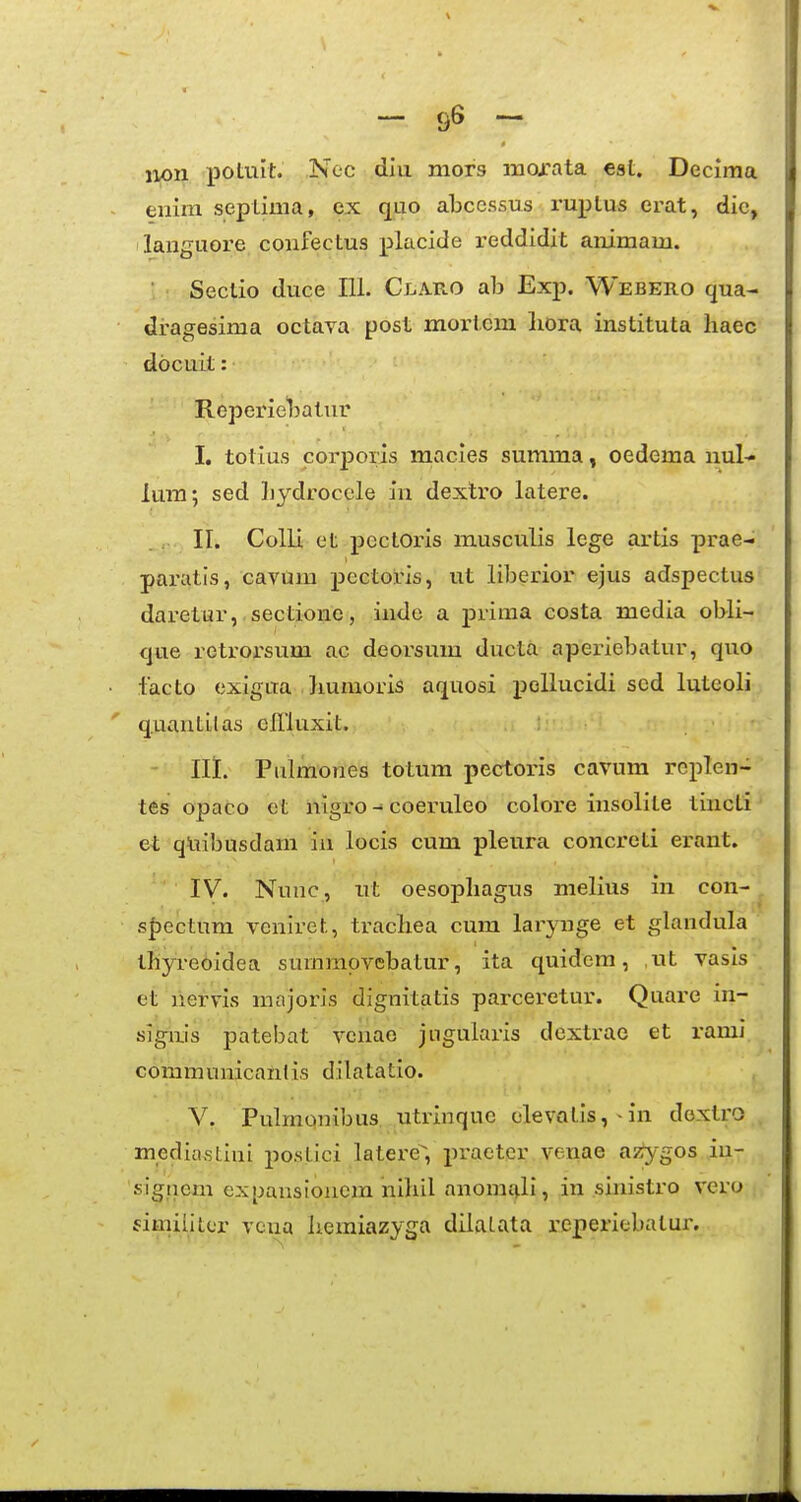 iion j)0tiilt. Nec diu mors mojrata eat. Decima - enim septima, ex quo abcessus ruptus erat, dic, languore confectus placide reddidit animam. Sectio duce 111. Claro ab Exp. Webero qua- dragesima octava post moricm liora instituta haec docuit: Ropeineljatur I, totius corpons macies summa, oedema nul- lum; sed liydroccle in dextro latere. II. Colli et pectoris musculis lege artis prae- paratls, cavum pectoris, ut liberior ejus adspectus daretur, sectione, inde a prima costa media obli- (]ue retrorsum ac deorsum ducta aperiebatur, quo ■ lacto exigua bumoris aquosi poUucidi scd lutcoli ' quantilas cllluxit. Ili. Pulmones totum pectoris cavum rcplen- tes opaco et nigro - coeruleo colore insolite tincti et qUibusdani in locis cum pleura concreti erant. IV. Nunc, ut oesopliagus melius in con- sf)ectum voniret, tracliea cum larynge et glandula thyreoidea summpvcbatur, ita quidem, ,ut vasis et aiervis majoris dignitatis parceretur. Quare in- siguis patebat venao jugularis dextrao et rami communicanlis dilatatio. V. Pulmonibus utrinquc GlevQtis, -in doxtro mediastiui postici latere, praetcr venae azygos iu- sigtiem expansioncra nihil anomf|.li, in sinistro vcro fimiiittr vcna liemiazyga dilatata i'eperiebatur.