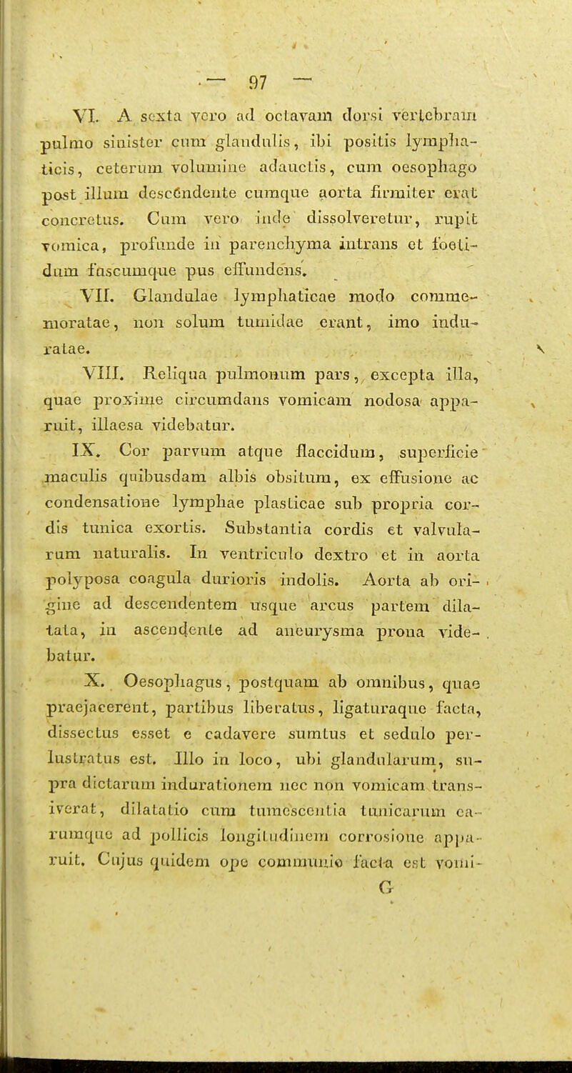 pulmo siuister cum glaudnlis, ibi positis lyraplia- ticis, ceterum volumine adauctis, cum oesopbago post illum descCndeiite curaque aorta fu-miter erat concrctus. Cura vero iude dissolveretur, rupit Tomica, profunde iu parencbyma intrans et foeli- dum fuscumque pus effundens. Vlf. Glandulae lympbaticae modo comrae- moratae, non solum tumidae crant, imo indu- ratae. VIII. Reliqua pulmomim pars, excepta illa, quae proxime circumdans voraicam nodosa appa- ruit, illaesa videbatur. IX. Cor parvum atque flaccidum, supcrficie maculis quibusdam albis obsitum, ex cfFusione ac condensatione lympbae plasticae sub propria cor- dis tunica exortis. Substantia cordis et valvula- rum naturalis. In ventriculo dcxtro et in aorta polyposa congula durioris indolis. Aorta ab ori- gine ad descendentem usque arcus partem dila- tata, in ascendente ad aneurysraa prona vide- batur. X. Oesopliagus , postquam ab oranibus, quao praejacerent, partibus liberatus, ligaturaque facta, dissectus esset e cadavere sumtus et sedulo per- lustratus est. Illo in loco, ubi glandnlarura, su- pra dictarum indurationera nec non vomicam trans- iverat, dilatatio cnra turaescentia tunicarum ca- rumquc ad pollicis longitiidiiiera corrosione appa- i-uit. Cujus quidem ope comravmio facl-a est vomi- G