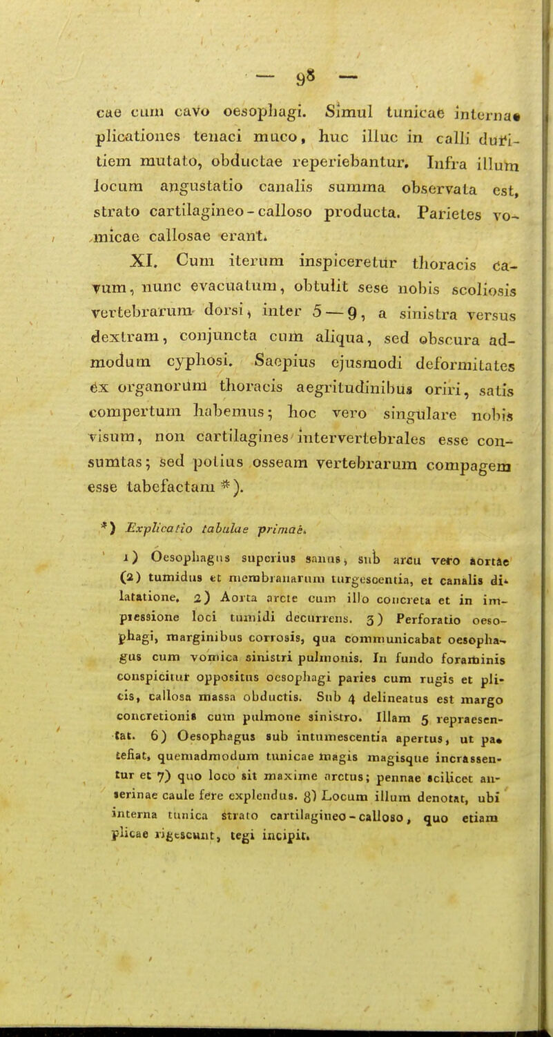 - 9» ~ cae cuiu caVo oesopljagi. Simul tunicae inlerna» plicationes tenaci muco, huc illuc in calli dutl- tiem mutato, obductae reperiebantur, Infra illum locum angustatio canalis summa observala est, sti^ato cartilagineo-calloso producta. Parietes vo- micae callosae erant. XI. Cum iterum inspiceretur tlioracis da- Tum, nunc evacuatum, obtulit sese nobis scoliosis vertebrarum- dorsi, inter 5 — 9, a sinistra versus dextrara, conjuncta ciim aliqua, sed obscura ad- modum cyphosi. Saopius ejusmodi deformitates 6x organorum thoracis aegritudinibus oriri, satis compertum habemus; hoc vero singulare nobis visum, non Cartilagines intervertebrales esse con- sumtas; sed polius osseam vertebrarura compagem esse tabefactam * ). *) Expltcafio tabulae primae. i) Oesopliagiis supcrius snnusj siib arcu vero aortSe (a) tumidiis et niembranaruni turgosoentia, et canalis di' latiitione, 2) Aorta arcte cum iilo coiicreta et in im- picssione loci tuniidi decurrens. 3) Perforatio oeso- pliagi, marginibus corrosis, qua comniunicabat oesopha- gus cum vomica sinistri pulmonis. In fundo foraminis conspicitur oppositus oesophagi paries cum rugis et pli- cis, callosa massa obductis. Snb 4 delineatus est margo coneretioni» cum pulmone sini&tro. Illam 5 repraesen- lat. 6) Oesophagus sub intumescentia apertus, ut pa* tefiat, quemadraodum tunicae magis magisque incrassen- tur et 7) quo loco sit maxime nrctus; pennae scilicet au- lerinae cauie fere explendus. g') Locum illum denotat, ubi interna ttmica Strato cartilagineo - calloao, quo etiam plicae rigcscunt, tegi incipil.