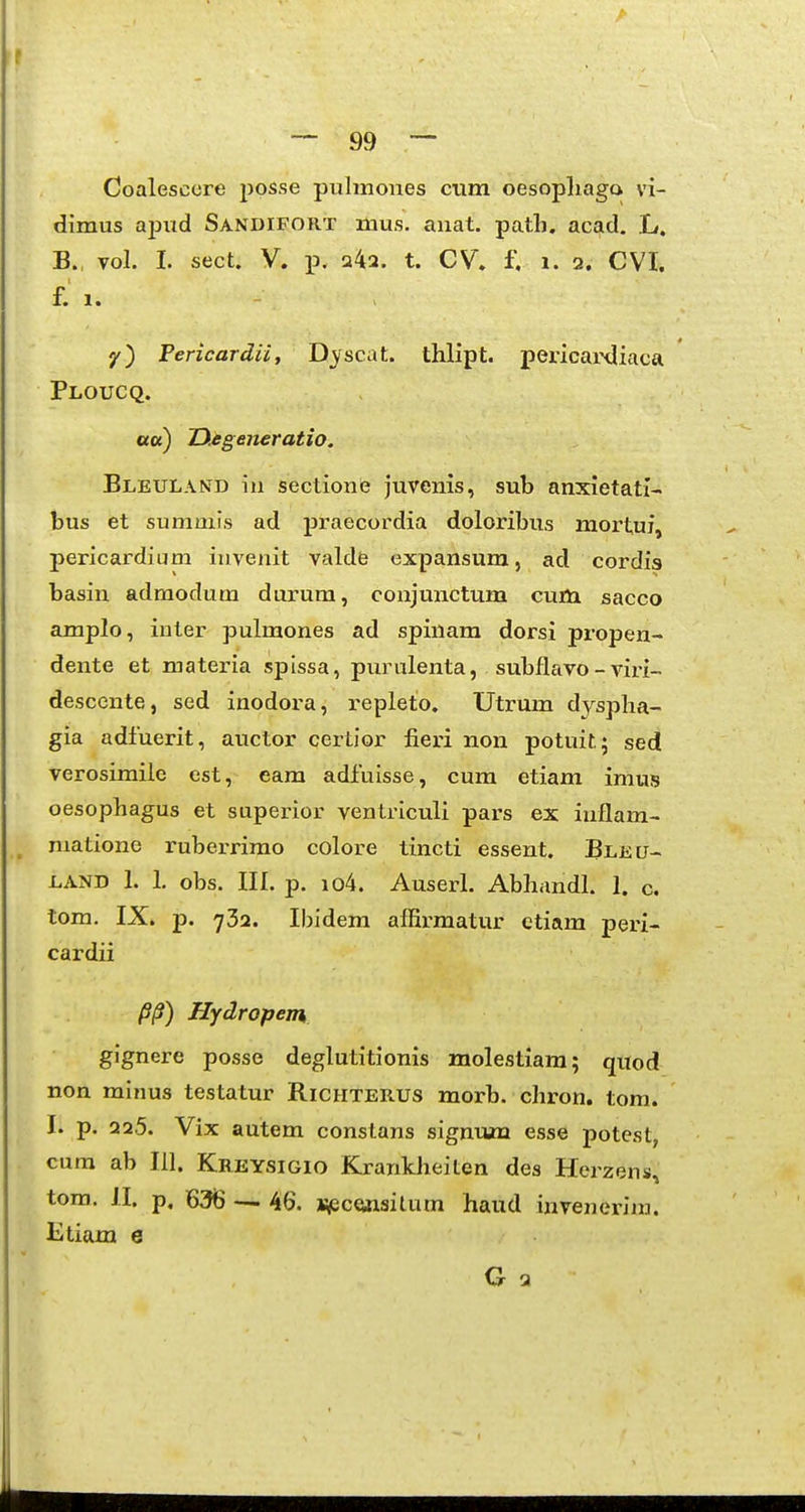 Coalescore posse pulmones cum oesopliaga vi- dimus apud Sa.ndifort mus. auat. path. acad. L. B., vol. I. sect. V. p. a42. t. CV. f. i. 2. CVI. f. 1. y) Pericardii, D^^scat. thlipt. pericaixliaca Ploucq. ««) IXegeneratio. Bleuland in sectione juvenis, sub anxietati- bus et sumniis ad praecordia doloribus mortuf, pericardium invenit valde expansum, ad cordis basin adraodum durum, conjunctum cum sacco amplo, inter pulmones ad spinam dorsi propen- dente et materia spissa, purnlenta, subflavo - viri- desccnte, sed inodora, repleto. Utrum dyspha- gia adfuerit, auctor certior fieri non potuitj sed verosimile est, eam adfuisse, cum etiam imus oesophagus et superior ventriculi pars ex inflam- matione ruberrimo colore tincti essent. Bleu- LAND 1. 1. obs. in. p. io4. Auserl. Abhandl. 1. c. tom. IX. p. 732. Ibidem affirmatur ctiam peri- cardii /?/?) Hydropem gignere posse deglutitionis molestiara; quod non minus testatur Richterus morb. chron. tom. I. p. 225. Vix autem constans signum esse potest, cura ab 111. Kreysigio Krantheiten des Herzens^ tom. II. p, 63B — 46. i^eceaasitum haud invenerim. Etiam e G a