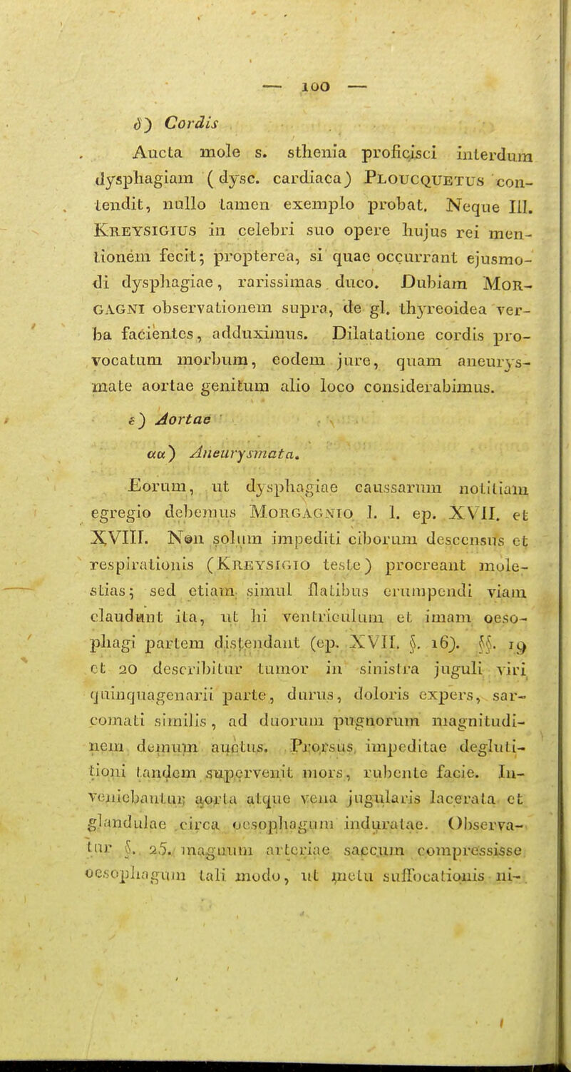 e)) Cordis Aucta mole s. sthenia proficisci ialerdura dyspliagiara (dysc. cardiaca) Ploucquetus con- tendit, nullo tamen exemplo probat. Neque lil. Kreysigius in celebri suo opere Irujus rei men- lioneni fecit; propterea, si quae occurrant ejusmo- di dysphagiae, rarissimas duco. Dubiam MoR- GAGNI observationem supra, de gl. ihj-reoidea ver- ba facientes, adduximus. Dilatatione cordis pro- vocatum morbum, eodem jure, quam aueuiys- mate aortae genitum alio loco considerabimus. Aortae ««) Aneurysmata. Eorum, iit dysphagiae caussai-um notiliam egregio deberaus Morgag.vio 1. 1. ep. XVII. et XVIII. N®n soliim imjjediti ciborum desccnsus et resplrationis (Kreysigio teste) procreant mule- stias; sed etiam; simul flatibus erumpendi yiam claudKint ita, iit hi ventriGuluni et imam oeso- phagi partem d.isj;endant (ep, XVII. §, i6}. ct 20 describitur tumor in sinistra juguli viri quiiiqnagenarii parte, durus, doloris expers, sar- comati similis , ad duoruni pugnorum magnitudi- nem dtjmtim auctus. .Pj;o,rsus, impeditae deghili- tioni l.anc^cm fiup,crvenit mors, rubcnte facie. In- veuicbautui; a,0;rta atque vena jiigulans Licerala et glandidae .circa gesopliagum induratae. Observa- tur 25.^ maguum arteriae sacc.ijm compressisse oesopliagum tali modo, ut mctu suffocatiqnis ni-