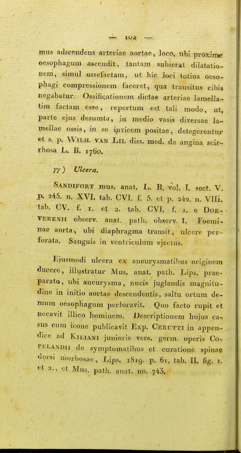 naus adscendens arteriae aortae, loco, nhi proxime oesopliagum ascendit, tantara subierat diiatatio- nem, simul ossefactam, ut hic loci totius oeso- phagi compressionem facei-et, qua Iransitus cibis negabatur. Ossifiqationem dictae arteriae lamella- tim factam esse, repertum est tali modo, ut, parte ejus desumta, in medio vasis diversae la- inellae ossis, in se i^ivicem positae, detegerentur et s. p. WiLH. VAN LiL diss. med. de angina scir- rhosa ii. B. 1760. yy) TJlcera. Sandifort raus. anat. L. B. vol. I. sect. V. p. 245. n. XVI. tab. CVI. f. 5. ot p. 24a. n. Vni. tab. CV. f. I. et 2. tab. CVI. f. a. e Doe- VERENii observ, anat. path. observ. I. Foerai- Mae aorta, ubi diaphragraa transit, ulcere pcr- forata. Sanguis in ventriculum ejeclus. Ejusmodi ulcera ex aneurysmatibus originem ducere, iilustratur Mus. anat. path. Lips. prae- paratQ, ubi aneurysraa, nuois juglandis magnitu- dine in initio aortae descendentis, saltu ortum de- mum oesophagum perloravit. Quo facto rupit et necavit illico hominem. Descriptionem hujus ca-j sus cum icone pubh*cavit Exp. Cerutti in appen-^ dice ad Kiliani junioris vens. germ. opeius Q,o~. rELANDij de symptomalibus ct curatione spina? dorsi mo^>bosae, Ljps. 1819. p. 61. tab. IL fig, i. 2., ct Mus. path. anat. no. 743,