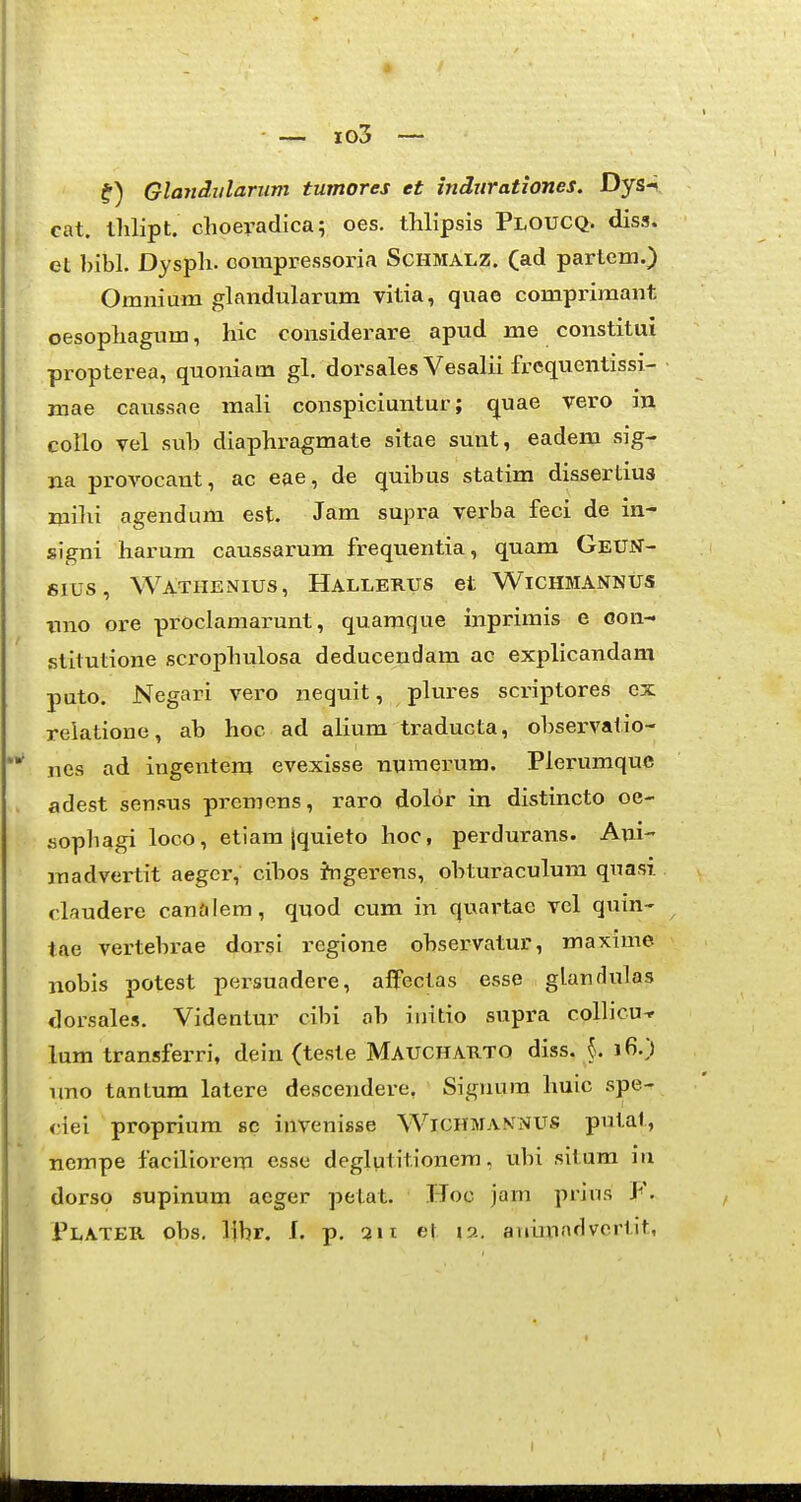 J — jo3 — Glandiilariim tumores et tndnrationes. Dys-i cat. thlipt. choeradica; oes. thlipsis Ploucq. diss. et bibl. Dyspli. corapressoria Schmalz. (ad partem.) Omnium glandularum vitia, quae comprimant oesopliagum, hic considerare apud me constitui propterea, quoniam gl. dorsales Vesalii frcquentissi- mae caussae mali conspiciuntur; quae vero in collo vel sub diaphragmate sitae sunt, eadem sig- na provocant, ac eae, de quibus statim dissertius mibi agendum est. Jam supra verba feci de in- signi harum cavxssarum frequentia, quam GeUN- 61US, Watiienius, Hallerus et Wichmannus tmo ore proclamarunt, quamque inprimis e Gon- stitutione scrophulosa deducendam ac explicandam puto. Negari vero nequit, plures scriptores cx relatione, ab hoc ad alium traducta, observatio- *^ nes ad ingentem evexisse npmerum. Plerumquc adest sensus premens, raro dolor in distincto oe- sophagi loco, etiam [quieto hoc, perdurans. Ani- madvertit aegcr, cibos Jngerens, obturaculum qnasi claudere canalem, quod cum in quartac vcl quin- tae vertebrae dorsi regione observatur, maxime nobis potest persuadere, affectas esse glandulas dorsales. Videntur cibi ob iuitio supra collicu-r lum transferri, dein (teste Maucharto diss. j. 16.) tmo tantum latere descendere, Signum huic spe- <iei proprium sc invenisse Wichman^iVUS putat, nempe faciliorem esse deglutitionem, ubi situm iu dorso supinum aeger petat. Hoo jam piins ¥. Plater obs. libr, f. p. 211 el ja. aidmadvertit,