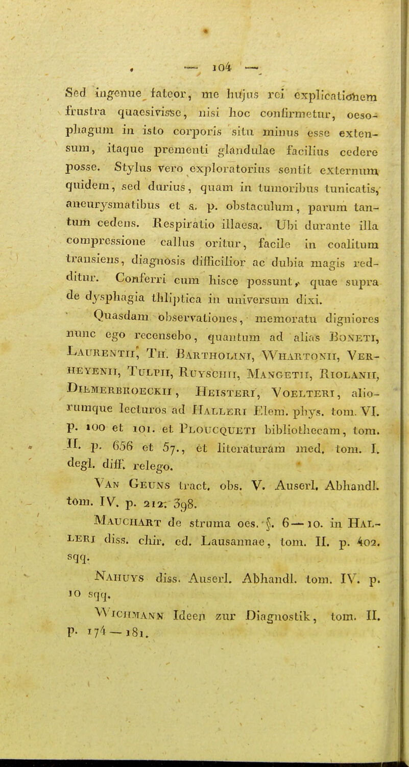 « , — io4 —^ Sed iugoime falcor, mo hujus rci cxplicalicjhem frustra quaesivisise, nisi hoc confirmetur, oeso- pliagum in isto corj)oris sitn minus esse exten- sum, itaque prementi glandulae facilius cedere posse. Stylus vero exploratorius sentit externum quidem, sed durius, quam in tumoribus tunicatis, aneurysmatibus et a, p. obstaculum, parum tan- tum cedens. Respiratio illaesa. Ubi durante illa comprcssione callus oritur, facile in coalitura trausieus, diagnosis difficilior ac dubia magis red- ditur. Conferri cum liisce possunt,^ quae supra de dysphagia thlij)tica iu universum dixi. Quasdam bbservationes, memoratu digniores nunc ego recensebo, quantum ad alias BvONEti, Laitrentii', Tii. Bartholini, Whartonii, Ver- HEYENii, TuLPii, RuYsciiri, Mangetii, Riolanii, DlEMERBKOECKII , HeISTERI, VoELTERI, alio- rumque lccturos ad Halleri Elera. phys. tom. VI. p. 100 et 101. et Ploucqueti bibliothecam, tom. II. p. 656 et 57., et literaturam med. lom. I. degl. diii; relego. Van Geuns tract. obs. V. Auserl. Abhandl. tom. IV. p. 21*: 398. Mauciiart de struma oes. §. 6—10. in Hal- leri diss. chir. cd. Lausannae, tom. 11. p. 4o3. sqq. Naiiuys diss. Auserl. Abhandl. tom. IV. p. 10 sqq. VViciimann IdeejT zur Diagnostik, tom. II. P- 17^1 — 181.