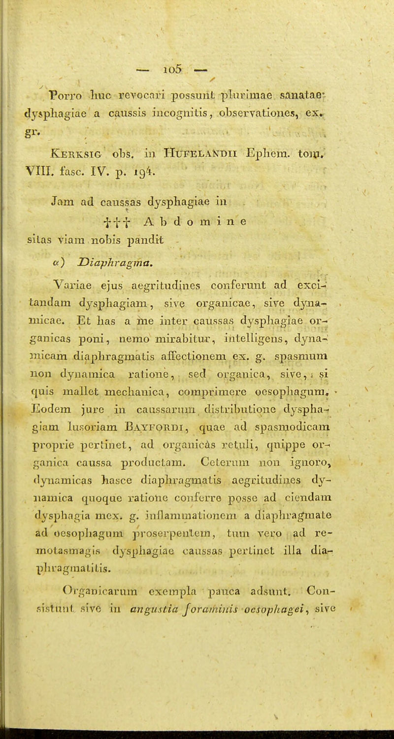 — io5 — Porro huc revocari possunt plurlmae sanataer. tly*phagiae a caussis iacognitis, observationes, ex.r §^'- Kerksig oTbs. in HuFELAisrDii Ephera. toiti. VIIL iasc. IV. p. 194. Jam ad caussas dysphagiae in •J-i-i A b d o m i n e silas viara nobis pandit «) Diaphragma. Vai'iae ejus aegritudines conferunt ad excl- tandara dysphagiam, sive oi-ganicae, sive dyna- micae. Et has a ine inter caussas dysphagiae or- ganicas poni, nemo mirabitur, intelligens, dyna- micam diaphragmatis afFectionem ex. g. spasmum non dynamica ratione,- sed organica, sive,i si quis mallet mechanica, comprimere oesopliagum, • Eodem jure in caassarum distributione dyspha-? giam lusoriam Bayfordi, quae ad spasmodicam proprie pertinet, ad organicds retuli, qnippe or- ganica caussa productam. Ccterum non ignoro, dynamicas hasce diaphragmatis aegritudines dy- iiamica quoque ratione conferre posse ad ciendam dysphagia mex» g. inflammationem a diapliragmate ad oesopliagum proserpenlem, timi vero ad re- motasmagis dysphagiae caussas pertinet illa dia- phragmalitis. Organicarura cxempla pauca adsunt. Con- sistunt sive in angiistia Joraihinis ocsophagei^ sive