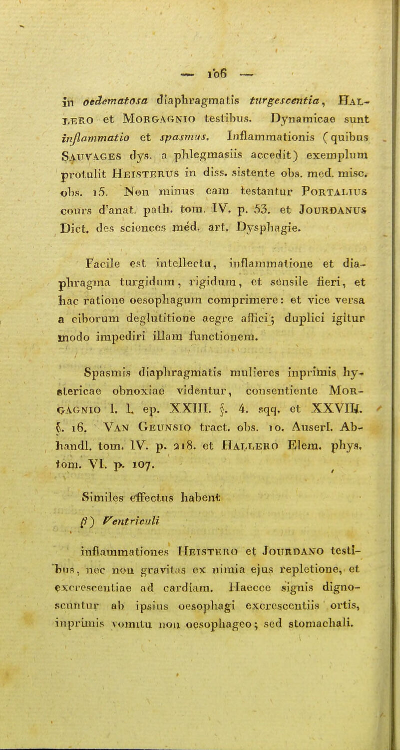IjERO et MoRGAGNio teslibus. Dynamicae sunt inflammatio et spastnus. Inflamraationis (quibus SauVAGES dys. a plilegmasiis accedit) exemplum pi^otulit Hetstbrus in diss. sistente obs, raed. misc. obs. i5. Non minus eam testantur Portalius cours d'anat. path. tom. IV. p. 53. et JouRDANUS Dict. des sciences med. art. Dyspliagie. Facile est intellectu, inflaramatioue et dia- plii-agma turgidum, i'igidura, et sensile fieri, et liac ratione oesopliagum comprimere: et vice versa a ciborum deglutitione aegre affici; duplici igitur modo impediri illara functionem. Spasmis diapliragmatis mulieres inprimis hy-- stericae obnoxiae videntur, consentiente MoR- QAGNio 1. 1. ep. XXIII. 4. .sqq. et XXVm. ^ 5. 16. Van Geunsio tract. obs. 10. Auserl. Ab^ handl, tom. IV. p. 218. et Hallero Elera, phys, ioni. VI. p, 107. Similes effectus habent ^ ) entriciili inflaramationes Heistero et Jourdano testi- bus, ncc nou gravitas ex nimia ejus repletione, et «ixcrescentiae ad cardiam. Haecce signis digno- scnnlur ab ipsius oesopliagi excrescentiis ortis, inprimis vomitu nou oesophageo; sed stomachali.