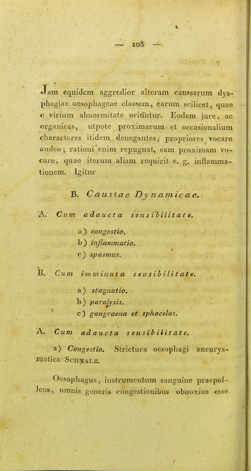 Jam equidcm aggredior altcram caussarum dys- pliagiae oesopliageae classem, earum sciiicet, quae e virium abjiormitate oriifntur. Eodem jure, ac organicas, utpote proximarum' et occasionalium cliaracteres itidem denegantes, propriores vocare audeo; rationi'enim repugnat, eam pi-oximam vo- care, quae iterum aliam requirit e. g. inflamma- tionem. Igitur B. Caussae Dynamicae, A.' Cum adaucta s eiis ihilit at e, a) congestio. b) injlammatio, c) spasmus. B. Cum imminut a s ensihilitate. a) stagnatio. b) para^ysis. ' c) gangraena et sphacelus. A. Cum ad auc t a sensihilitate. a) Congestio. Strictura oesopliagi aneurys- luatica SciiMALz;. Oesopliagus, iiistrumentum sanguine praepol- lens, omnis generis congestionibus obnoxius esse