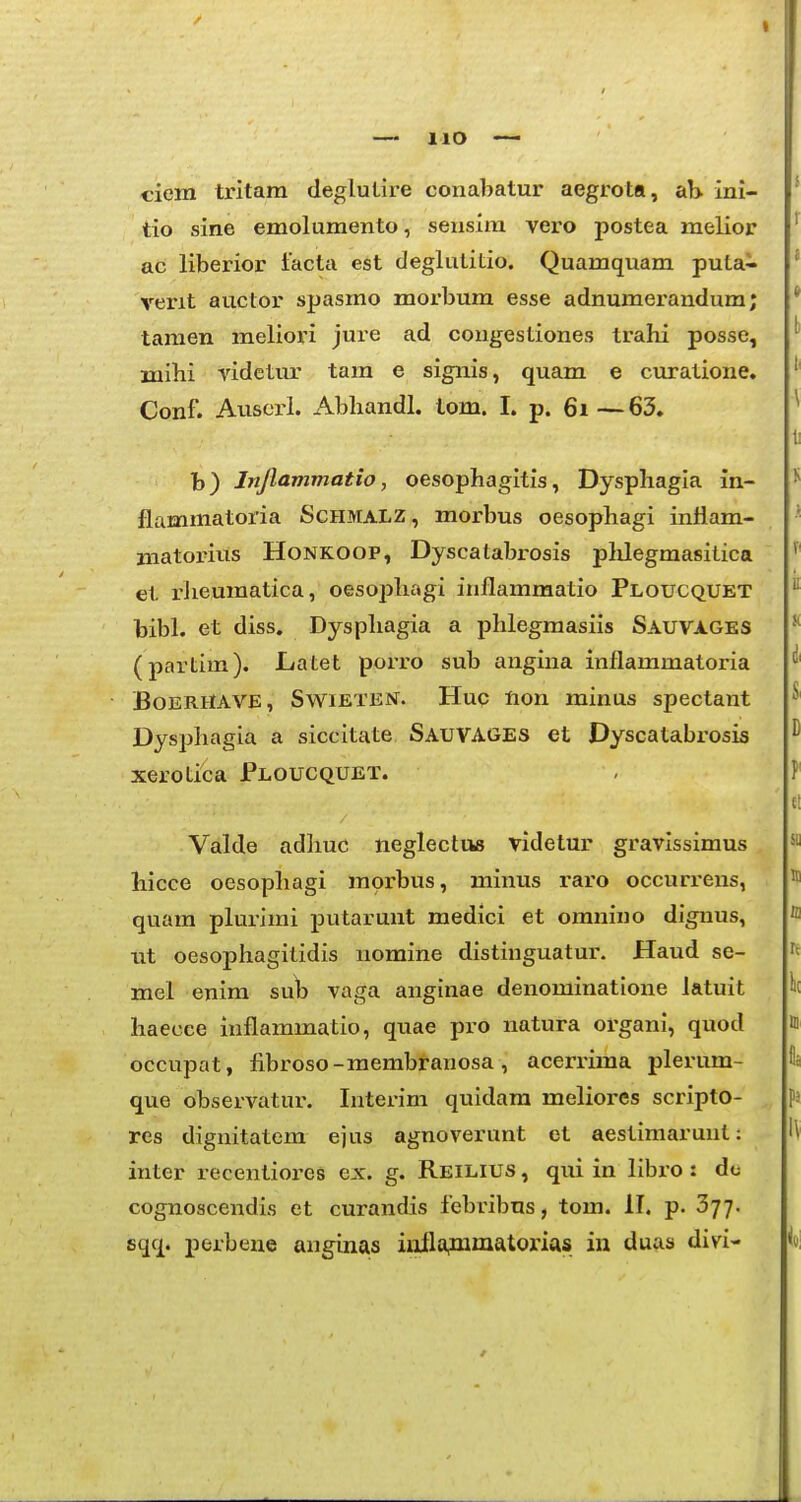 ciem tritara deglutire conabatur aegrota, ab ini- tio sine emolumento, sensim vero postea melior ac liberior facta est deglutitio. Quamquam puta- verit auctor spasmo morbura esse adnumerandum; tamen meliori jure ad congestiones trahi posse, mlhi videtur tam e signis, quam e curatione. Conf. Auscrl. Abhandl. tom. I. p. 6i—63. b) Injlammatio, oesophagitis, Dysphagia in- flammatoria iScHMALZ, morbus oesophagi inflam- matorius Honkoop, Dyscatabrosis plilegmasitica et rJieumatica, oesophagi inflamraatio Ploucquet bibl. et diss. Dysphagia a phlegraasiis Sauvages (partim). JLatet porro sub angina inflammatoria BoERHAVE, SwiETEisr. Huc fton minus spectant Dysphagia a siccitate Sauvages et Dyscatabrosis xerotica Ploucquet. Valde adhuc neglectus videtur gravissimus hicce oesophagi raorbus, minus raro occuri-ens, quara plurirai putarunt medici et omnino dignus, nt oesophagitidis nomine distinguatur. Haud se- mel enim su^ vaga anginae denominatione latuit haecee inflararaatio, quae pro natura organi, quod occupat, fibroso-raembranosa, acerruna plerum- que observatur. Interim quidara meliores scripto- res dignitatem ejus agnoverunt et aestiraarunt: inter recentiores ex. g. Reilius , qui in libro : do cognoscendis et curandis febribus, tom. II. p. 377. sqq. perbene anginas iailafinmatorias in duas divi-