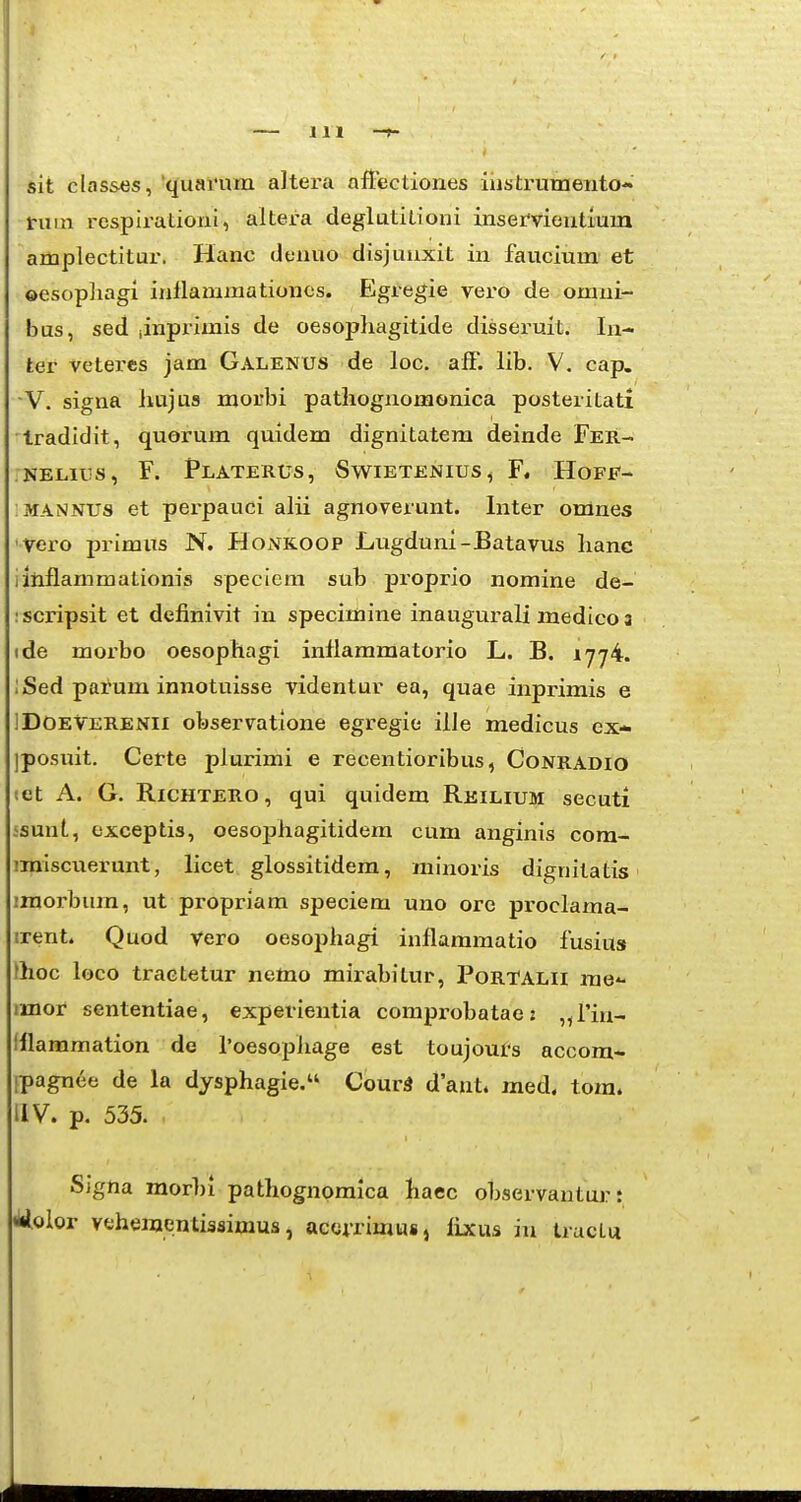 IH -t- sit classes, 'quamm altera aitectiones iiistrumento- nim rcspirationi, altera deglatitioni inservientium amplectitur. Hanc denuo disjuuxit in faucium et ©esopliagi inllainniationes. Egregie vero de omni- bus, sed linprimis de oesophagitide disseruit. In- ter vetercs jam Galenus de loc. afF. lib. V. cap. Y. signa liujus morbi pathognomonica posteritati Iradidit, quorum quidem dignitatem deinde Fer- NELius, F. Platerus, Swietenius, F. Hoff- MANNUS et pei-pauci alii agnoverunt. Inter omnes vero pinmiTS N. Honkoop JLugduni-Batavus hanc iinilammationis speciem sub proprio nomine de- :scripsit et definivit in specimine inaugurali luedico 3 (de moi'bo oesophagi inflammatorio L. B. 1774. ;Sed patum innotuisse videntur ea, quae inprimis e IDOEVERENii observatione egregie ille medicus ex- ]posuit. Certe plurimi e recentioribus, Conradio set A. G. RiCHTERO, qui quidem Reilium secuti ssunt, exceptis, oesophagitidem cum anginis cora- imiscuerunt, licet glossitidera, minoris dignitatis iraorbura, ut propriam speciem uno ore proclama- irent. Quod Vero oesophagi inflaramatio fusius thoc hjco tractetur nemo mirabitur, PoRTALii rae imof sententiae, experientia comprobatae: ^fin- Iflammation de roesopliage est toujoufs accom- ipagnee de la dysphagie. CourS dant. med. tora. IIV. p. 535. Signa morbi pathognoraica haec observantui? t «lilolor vehementissimus, acerrimus, lixus iu traclu