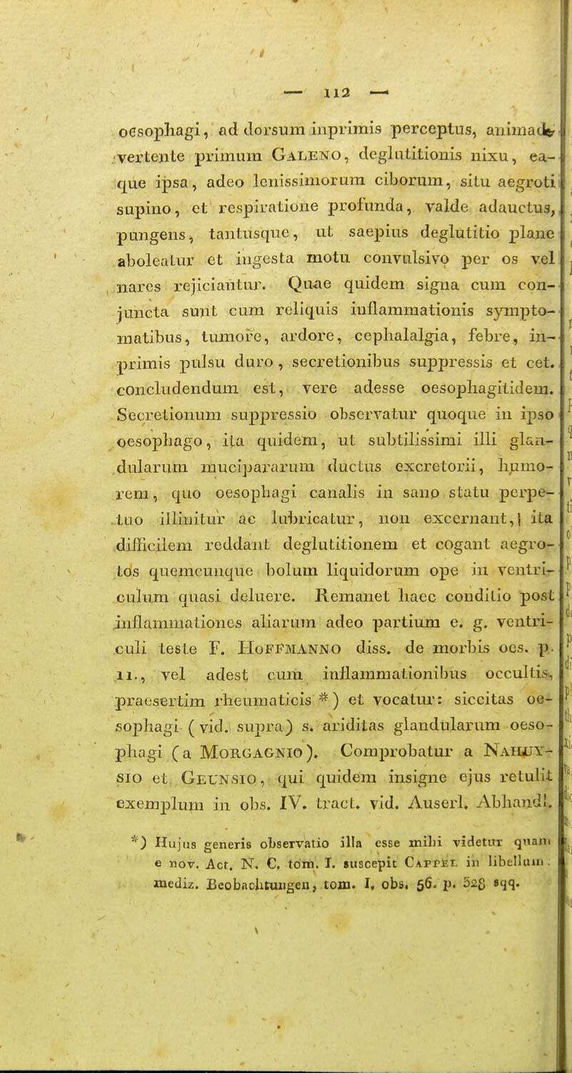 oesopliagi, ad clorsum inprlmis perceptus, animadtr .'Vertejite primum Galeno, deglatitionis nixu, ea- que ipsa, adeo lcnissimorura ciborum, situ aegroti supino, et respiratione profunda, valde adauctus, pungens, tantusqiie, ut saepins deglutitio j)lanc aboleatur et iugesta motu convulsivo per os vel narcs i^ejiciantur. Qu*ie quidem signa cum con- juncta sunt cum reliquis iuflammationis sympto- matibus, tvmiore, ardore, cephalalgia, febre, in- primis pulsu duro , secretionibus suppressis et cet. concludendum est, vere adesse oesopliagitidem. Secretionum suj)pressio observatur quoque in ipso oesopliago, ita quidem, ut subtilissimi illi glaa- dularum mucipai\irum ductus excretorii, liumo- rera, quo oesophagi canalis in sanp statu perpe- • tuo illinitur ac lubricatur, non excernant,! ita difficilem reddant deglutitionem et cogant aegro- tds quemcunque bolum liquidorum ope iu ventri- culum quasi deluere. Remanet haec couditio post inflammaliones aliarum adeo partium e. g. ventri- culi tesle F. PIofi?manno diss. de morbis ocs. p. pi-aesertim rheumaticis *) et vocatur: siccitas oe- sophagi (vid. supra) s. aridilas glandularum oeso- phagi (a Morgagnio). Comprobatur a NaHiUY- sio et, Geunsio, qui quidem insigne ejus retulit exemplum in obs. IV. tract. vid. Auserl. Abhandl. *) Ilujus generis observatio illa csse milii videtur quani e nov. Acr. N. C, tom. I. «uscepit CAPrEt. iii libelluai. iQediz. Beobncjituiigeu, tom. I, obs, 56. p. 52S P