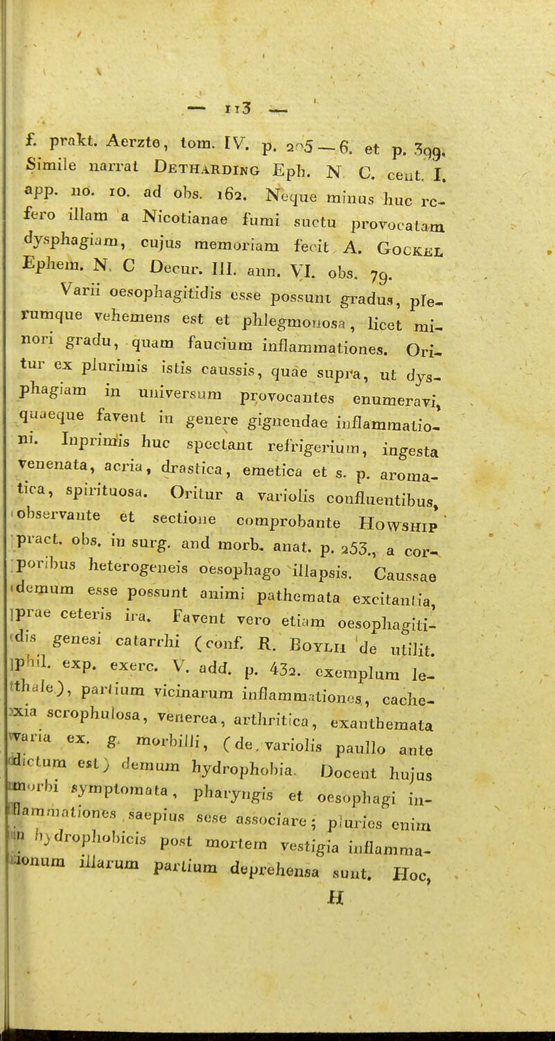 £ pralct. Aerzte, lom. IV. p. 2^5 ~ 6. et p. Simile narral Detharding Eph. N C. ceut. I. app. uo. 10. ad obs. ,62. Ncyue minus huc rc- fero illam a Nicotianae fumi suctu provocatam dy.sphagiara, cujus memoriam feoit A. Gockel Ephem. N, C Decur. III. ann. VI. obs. 79. Varii oesophagitidis e.sse possunt gi^adus, ple- rumque vehemens est et phlegmonosa, licet mi- nori gradu, quam faucium inflamraationes. Ori- tur ex plurimis !stis caussis, quae supra, ut dys- phagiam in universum provocantes enumeravi, quaeque favent in genere gignendae inflammatio- ni. luprirais huc spectant refrigerium, ingesta venenata, acria, drastica, emetica et s. p. aroma- tica, spirituosa. Orilur a variolis confluentibus 'Observante et sectioiie comprobante Howship  pract. obs. in surg. and morb, anat. p. 253., a cor- :poribus heterogeneis oesophago illapsis. Caussae .demum esse possunt animi patheraata excitanlia iprae ceteris ira. Favent vero etiam oesophagiti- (d>-s genesi catarrhi (conf R. Eoylii de ufilit ]p!^il. exp. exerc. V. add. p. 43.. exemplum le- tth.le), parhum vicinarum inflammationes, cache- -^xia scrophuiosa, venerea, arthritica, exantbemata ^arm ex. g. morbilJi, (de.variolis paullo ante ddictum est) demum hydrophobia. Docent hujus «m.^rbi .ymptomata, pharyngis et oesophagi in- «flamraotiones .saepius se.se associare; pluries enim .tn h.drophobicis post mortem vestigia inflamraa- uonum iUarum parlium deprehensa sunt. Hoc, H I