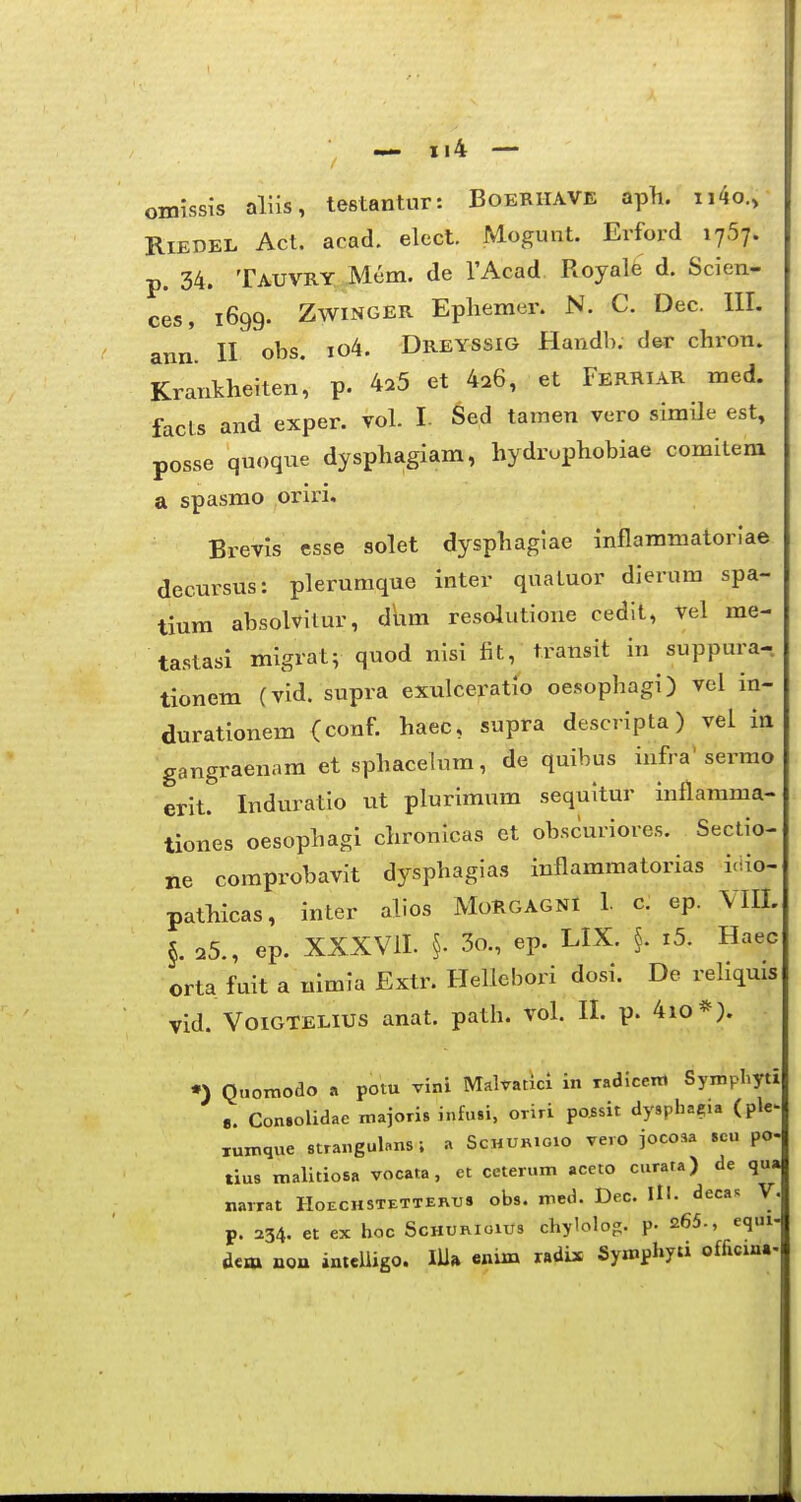 omissis allis, testantur: Boeriiave apli. ii4o.> RiEDEL Act. acad. elect. Mogunt. Erford lySy. p. 34. Tauvry Mem. de TAcad Royale d. Scien- ces, 1699. ZwiNGER Epliemer. N. C. Dec. III. ann'. II obs. io4. Dreyssig Handh. de^r chron. Krankheiten, p. 4^5 et 4^6, et FerRIAR med. facts and exper. voL I. Sed tamen vero simile est, posse quoqne dysphagiam, hydruphobiae comilera a spasmo oriri. Brevis esse solet dysphagiae inflammatorlae decursus: pleruraque inter quatuor dierum spa- tiura absolvilur, dum resolutione cedit, vel me- tastasi migratv quod nisi fit, transit in suppura- tioncm (vid. supra exulceratio oesophagi) vei in- durationem (conf. haec, supra descripta) vel in gangraenam et sphacelura, de quibus infra'serrao erit. Induratio ut plurimum sequitur inflamma- tiones oesophagi chronicas et obscuriores. Sectio- ne comprobavit dysphagias inflammatorias iciio- pathicas, inter alios MoRGAGNI 1. c. ep. Vm. §. 25., ep. XXXVII. §. 3o., ep. LIX. §. i5. Haec orta fuit a nimla Extr. Hellebori dosi. De reliquis vid. VoiGTELiUS anat. path. vol. II. p. 4io*). •) Quoinodo a pom vini MaWatJci in radiceni Sympliyti S. ConsoUaae majoris infusi, OTiri po^sit dysphacia (ple^ xumque strangulans ; a Schur.oio Tero jocosa scu po- tius malitiosa vocata, ct ceterum aceto curata) de qu» narrat Hoechstetterxjs obs. med. Dec. IH. decaR V. p. 234. et ex hoc Schurioius chylolog. p. 265., equi dem non intelligo. lUa cnim «dix Symphyti o£ficin«