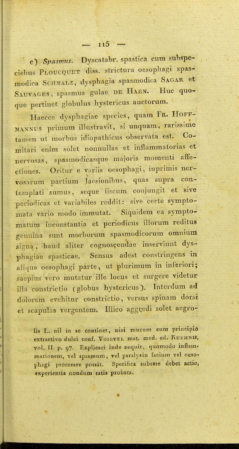 ■ c) Spasmus. Dyscatabr. spastka cum sulispe- clebus Ploucquet diss. strictura oesopliagi spas- modica Schmalz, dyspliagia spasmodica Sagar et Sauvages, spasmus gulae, de Haen. Huc quo- que peitinet globulus liystericus auctorum. Haecce dyspbagiae species, quara Fr. Hoff- MANNUS primum illustravit, sl unquam, rarisslme tainen ut morbus idiopatbicus observata . est. Co- milari enim solet nonmillas et inflammatorias et Bervosas, spasmodicasque majoris momenti afife- ctiones. Orilur e variis oesopbagi, inprimis ner- vosarum partium laesionibus, quas supra con- templati sumus, seque iiscum conjungit et sive periodicas et variabiles reddit: sive certe sympto- mata vario mddo immutat. Siquidem ea sympto- matum inconstantia et periodicus illorum reditus genuina sunt morborum spasmodicoi'um omnium signa, baud aliter cognoscendae inserviunt dys- pbagiae spastlcae. Sensus adest constringens in alicjua oesopbagi parte, ut plurimum in inferiori; .saepius vero mutatur ille locus et surgere videtur iila constrictio (globus hystericus). Interdum ad dolorem evebitur constrictio, versus spinam dorsi et scapulas vergentem. IUico aggcedi solet aegro- lis L. nil in se continet, nisi mucum cnra principio extractivo dulci conf. Voiotei, mat. nied. ed. RuehnII, vol. II. p. 97. Explicari inde nequir, (juomodo inflara- mationem, vel spaspaum, vel paralysin facium vel oeso. phagi procreare possit. Specifica subesse debet actio, cxperientia nondum sati» probata. *