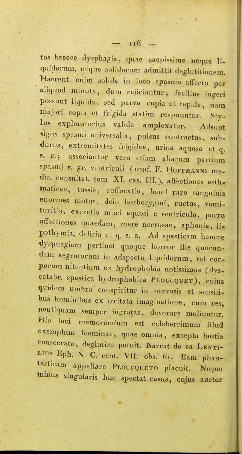tos haecce dysphagia, quae saepi\ssi*me neque li- quidorum, noque solidorura admilLil deglntitionem. Haerent enim solida in loco spasmo aflecto per aliquod minuta, dum rejiciantur; facilius ingeri possunt Hquida, sed parva copia et tepida, nara liiajori copia et frigida statim respuuntur. Sty- lus exploratorius valide amplexatur. Adsunt *igna spasmi. universalia, pulsus contractus, sub- durus, exlremilates frigidae, urina aquosa et q. «. r.; associantur vero etiam aliarum partium spasmi V. gr. ventriculi (conf. F. Hoffmanni me- dic. consuitat. tom. XI. cas. III.;, affectiones astli- maticae, tus.sis, suftbcatio, haud raro sanguinis enormes mofus, dein borborygmi, ructus, vomi- turitio, excretio muci aquosi e ventriculo, porro affectiones qnaecram, mere nervosae, aphonia, li- pothymia, deliria et q. s. a. Ad spasticam hancce dy.sphagiam pertlnet quoque horror ille quorun- dam aegrotornm in adspectu liquidornm, vel cor- porum nitentium ex hydrophobia uotissimus (dys- catabr. spastica hydrophobica Ploucquet), cujus quidem umbra conspicitur in nervosis et sensili- bus hominibus ex irritata imaginatione, cura res, neutiquam semper iugratas, devorare moHuntur. Hjc loci memorandum est celeberriraum illud cxemplum foeminae, quae omnia, excepta hostia consecrata, deglutire potuit. Narr.it de ea Lenti- XTus Eph. N C. cent. Vil. obs. 6.. Eara phau- lasticam appellare Ploucqueto placuit. Neque ttiinus singularis huc spectat casus, cujus auctor