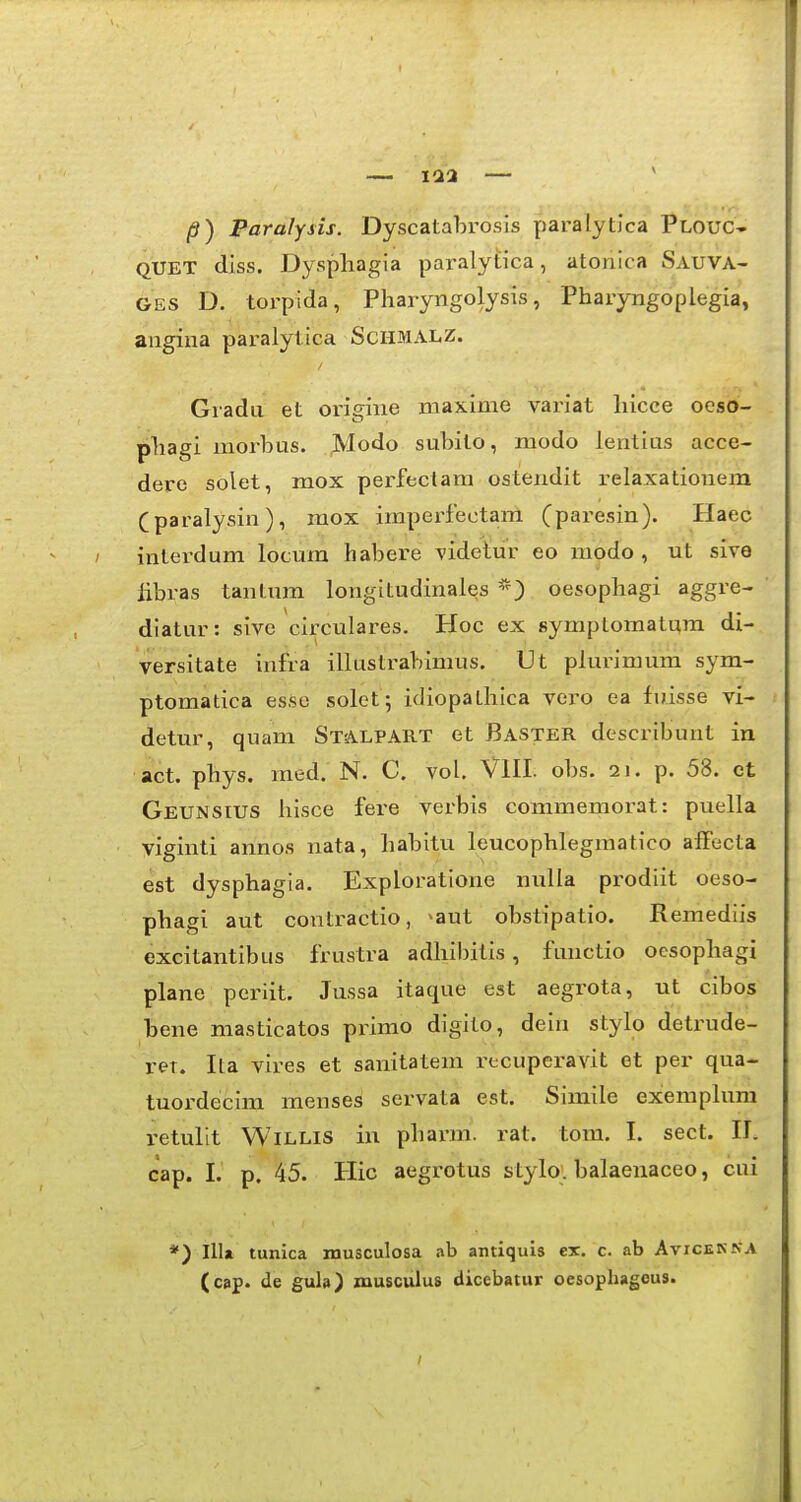 — 112 — /?) Paralysis. Dyscatahrosls paralytlca Plouc- QUET dlss. Dyspliagia paralytica, atonlca Sauva- GES D. torpida, Pharyngolysis, Pharyngoplegia, angina paralytica Schmalz. Gradu et oi-igine maxime variat hicce oeso- phagi morbus. Modo suhito, modo lentius acce- dere solet, mox perfectara ostendit relaxationem (paralysin), raox impei-fectani (paresin). Haec interdum locum habere videtur eo modo , ut sive libras tantum longltudinales oesophagi aggre- dlatur: sive circulares. Hoc ex symptomatum di- versitate infra illustrablmus. Ut plurimum sym- ptomatica esse solet j idiopathlca vero ea fuisse vi- detur, quam Stalpart et Baster describunt in act. phys. raed. N. C. vol. VlII. obs. 2J. p. 58. et Geunsius hisce fere verbis commemorat: puella viginti annos nata, habitu leucophlegmatico afFecta est dysphagla. Exploratlone nulla prodlit oeso- phagi aut contractio, ^aut obstipatio. Remediis excitantlbus frustra adhibitis, functio ocsophagi plane periit. Jussa itaque est aegrota, ut cibos bene masticatos primo dlgito, deln stylo detx^ude- ret. Ita vires et sanitatem recuperavit ct per qua- tuordeclm menses servata est. Slmile exemplura retulit WiLLis iu pharm. rat. tom. I. sect. 11. cap. I. p. 45. Hic aegrotus stylo. balaenaceo, cui *) Illa tunica musculosa ab antiquis ex. c. ab Avicenna (cap. de gula) musculus dicebatur oesophagcus.
