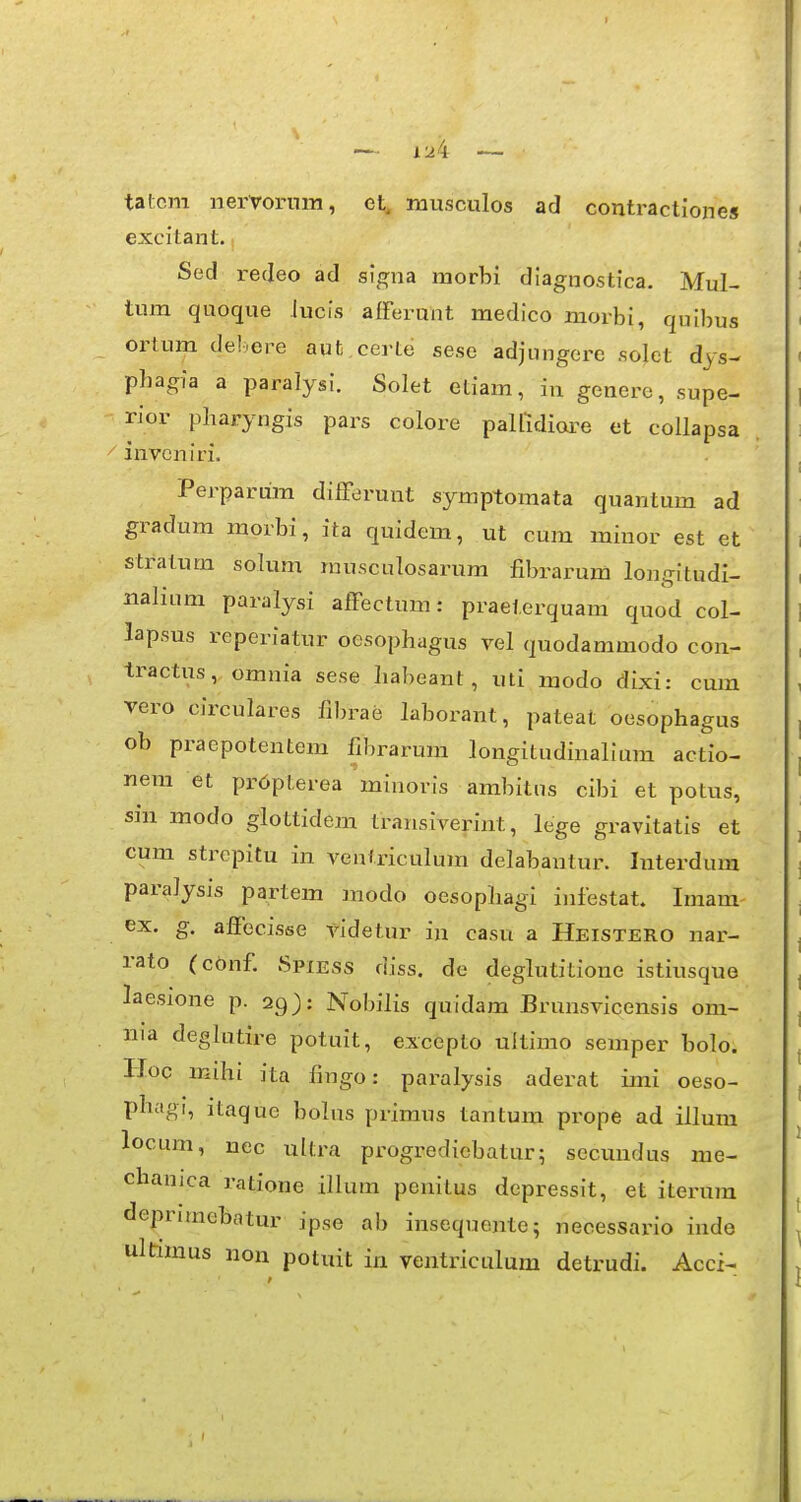 tatcm nervornm, el;, musculos ad contractiones excitant. Sed redeo ad signa morbi dlagnostica. Mul- tiun quoque lucis afferunt medico morbi, quibus ortum del.ore aut,certe sesc adjungere solct dys- phagia a paralysi. Solet eliam, in genere, supe- rior pharyngis pars colore pallldiare et collapsa . ^ invcniri. Perparum difFerunt symptomata quantum ad gradum morbi, ita quidem, ut cum minor est et stratum solum musculosarum fibrarum longitudi- nalium paralysi affectum: praeterquam quod col- lapsus reperiatur oesophagus vel quodammodo con- tractus, omnia sese liabeant, uti modo dlxi: cum vero circulares fibrae laborant, pateat oesophagus ob praepotentem fibrarum longitudinallum actio- nera et pr6pterea mlnorls ambitns cibi et potus, sin modo glottidem transiverint, lege gravitatis et cum strepitu in venlriculum delabantur. Interdum paralysls partem modo oesophagi infestat. Imam- ex. g. alfecisse vldetur in casu a Heistero nar- rato (cbnf Spiess diss. de deglutitione istiusque laesione p. 29): Nobilis quldam Brunsvicensis om- nia deglutire potuit, excepto ultlmo semper bolo. Hoc mihi ita fingo: paralysls aderat imi oeso- phagi, itaque bolus primus tantum prope ad illum locum, uec ultra progrediebatur; sccundus me- chanica ratione illum penitus depresslt, et iterura deprimebatur ipse ab insequente; necessario inde ultimus non potuit in ventriculum detrudi. Acci-