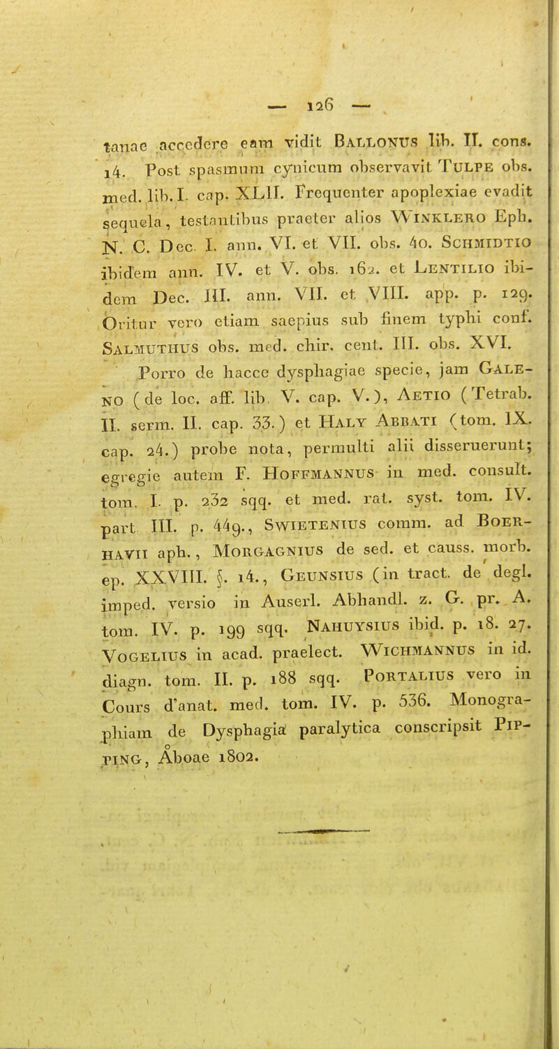 tanae accedere eam vidit Ballonus lih. IJ. cons, i4. Post spasmum cynicura observavit Tulpe obs. med. llb.I. cap. X.L1I. Frequenter apoplexiae evadit sequela, testanl-ibus praeter alios Winklero Epb. N. C. Dec. I. ann. VI. et VII. obs. 4o. Schmidtio ibide.m ann. IV. et V. obs. 162. et Lentilio ibi- dem Pec. HI. ann. VII. et VIII. app. p. 129. britur vcro etiam saepius sub linem typbi conf. Salmuthus obs. med. chir. cenl. III. obs. XVI. Porro de hacce dyspbagiae specie, jam Gale- NO (de loc. aff. lib. V. cap. V.), Aetio (Tetrab. II. serm. II. cap. 3.3.) et Haly Abbati (tom. IX. cap. 24.) probe nota, permulti alii disseruerunt; egregie autem F. Hoffmannus in med. consult. tom. I. p. 232 sqq. et med. rat. syst. tom. IV. part III. p. 449., Svstietenius comra. ad Boer- HAVii aph., MoRGAGNius de sed. et causs. morb. ep. XXVIII. §. i4., Geunsius (in tract. de degl. imped. versio in Auserl. Abhandl. z. G. pr. A. tora. IV. p. 199 sqq. Nahuysius ibid. p. 18. 27. Vogelius in acad. praelect. W^ichmannus in id. diagn. tom. II. p. 188 sqq. Portalius vero in Cours d'anat. med. tom. IV. p. 536. Monogra- phiam de Dysphagia paralytica conscripsit PiP- riNG, Aboae 1802.