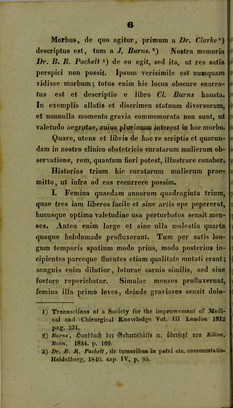 descriptus est, tum a J. Burns. *) Nostra memoria Dr. B. R. Puchelt 3) de eo egit, sed ita, ut res satis perspici non possit. Ipsum verisimile est nuoiquam vidisse niorbum; totus enim hic locus obscure enarra- tus est et descriptio e libro Cl. Burns hausta. In exemplis allatis et discrimen statuum diversorum, et nonnulla momenta gravia commemorata non sunt, ut valetudo aegrotae,'cuius plurimum interest in hoc morbo. Quare, utens et libris de hac re scriptis et quarun- dam in nostro clinico obstetricio curatarum mulierum ob- servatione, rem, quantum fieri potest, illustrare conabor. Historias trium hic curatarum mulierum prae- mitto, ut infra ad eas recurrere possim. I. Femina quaedam annorum quadraginta trium, quae tres iam liberos facile et sine artis ope pepererat, hucusque optima valetudine usa perturbatos sensit men- ses. Antea enim large et sine ulla molestia quarta quaque hebdomade profluxerant. Tum per satis lon- gum temporis spatium modo prius, modo posterius in- cipientes parceque fluentes etiam qualitate mutati erant; sanguis enim dilutior, loturae carnis similis, sed sine foetore reperiebatur. Simulae menses profluxerunt, femina illa primo leves, deinde graviores sensit dolo- 1) Transactions of a Society for the improwement of Medi- cat and Chirurgical Knowledge Yol. III London 1812 pag. 321. 2) Burns, Jpnnbtmdj bcc ©cburtdl)uift tc. ubcrfcfct oon Kilian, Bniin. 1834. ]). 109. 3) Dr. B. R. Puchelt, de tumoribus in pelvi clc. commentatio. Heidelberg, 1840. cap. IV, p. 95.