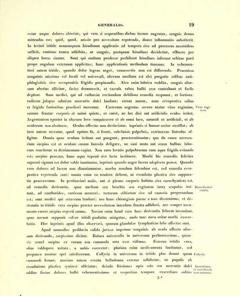 cetur usque doloies abierint; qui vero si sequentibus diebus iteruni augentur, sanguis denuo mittendus est; quid, quod, missio pro necessitate repetenda, donec inflammatio substiterit. In leviori iritide nonnunquam hirudinum applicatio ad tempora sive ad processus mastoideos sufficit, cautione tamen adhibita, ut sanguis, postquam hirudines deciderint, effluere per ali(}uot horas sinatur. Sunt qui multum prodesse perhibent hirudines infernae orbitae parti prope angulum externum applicitas; hanc applicationis raethodum timemus. In vehemen- tiori autem iritide, quando dolor ingens urget, venaesectio non est differenda. Praemissa sanguinis missione vel locali vel universali, alterum auxilium est alvi purgatio salibus anti- phlogisticis sive eccoproticis frigidis propinandis. Alvo enim lubrica reddita, sanguis alior- sum uberius allicitur, facies detumescit, et vascula rubra bulbi sese contrahunt et facile deplent. Sunt medici, qui ad catharsin excitandam debiliora remedia respuunt, et fortiora: radicem jalapae admixto mercurio dulci laudant; errant autem, nam eccoprotica salina et frigida fortioribus praeferri merentur. Caeterum aegrotus severo utatur vitae regimine, Vitae regi- iiien. summa fruatur corporis et animi quiete, et curet, ne lux diei aut artificialis oculos irritet. Aegrotantem oportet in obscuro loco conquiescere et ab omni luce, naturali et artificiali, et ab oculorum usu abstinere. Oculus affectus non devinciatur, inprimis si hunior acrior exstillat; ab aere autem arceatur, quod optime fit, si fronti, subclausis palpebris, extrinsecus linteolus af- figitur. Omnia quae oculum irritant aut pungunt, praetermittantur; qua de causa necessa- rium saepius est et oculum sanum linteolo deligare, ne sani motu aut sensu bulbus labo- rans concitetur et delrimentum capiat. IVon raro lavatio palpebrarum cum acjua frigida evitanda est; saepius praestat, hanc aqua tepenti sive lacte instituere. Morbi his remediis feliciter superati signum e*t dolor valde imminutus, inprimis quando aeger lucem adspicere potest. Quando vero dolores ad lucem non dimminuuntur, iiiorbo nondum fidendum est, sed remedia ecco- protica repetenda sunt; omnia enim eo tendere debent, ut exsudatio plastica sive suppura- tio praecaveatur. In pertinaciori malo, aut si plenus corporis habitus sive cacochjmicus est, ad remedia derivantia, quae nucham seu brachia seu regionem intra scapulas irri- Rempdli» deri vaiitia. tant, ad cantharides, corticem mezerei, tartarum stibiatum sive ad cauteria properandum e>t; sunt medici qui setaceum laudant; nos hanc chirurgiam paene e toto disseruimus, et de- rivantia in iritidis cura saepius praeter necessitatem interdum frustra adhiberi, nec semper nocu- mento carere saepius experti sumus. Novam enim haud raro haec derivantia febrem incendunt, quae novum supponit calcar iritidi paulatim miligatae, unde tunc nova oritur morbi exacer- batio. Hoc inprimis apud illos observavi, quorum glandulae lyniphaticae labe aflfectae sunt. Apud nonnuUos pediluvia calida juvisse impetum sanguinis ab oculo alfecto alior- sum derivando, saepisslme dicitur. Balnea universalia in universum perhorrescimus, quam- vis semel saepius ex eorum usu commoda orta esse vidimus. Externa iritidis cura, olim valdopere usitata , a nobis coercetur; plurima enim medicamenta laudantur, sed perpauca nostrae spei satisfecerunt. Collyria in universum in iritide plus damni quam CoII>ria. commodi ferunt; maximo autem eventu belladonna externe adhibetur, ne pupula al) exsudatione plastica synizesi afficiatur; deinde frictiones opio solo seu mercurio dulci innnrtiones, . et sacruloriiiii addito factae dolores bulbi vehementissimos et vespertino tempore exacerbare solitos usus extemus. 3 *