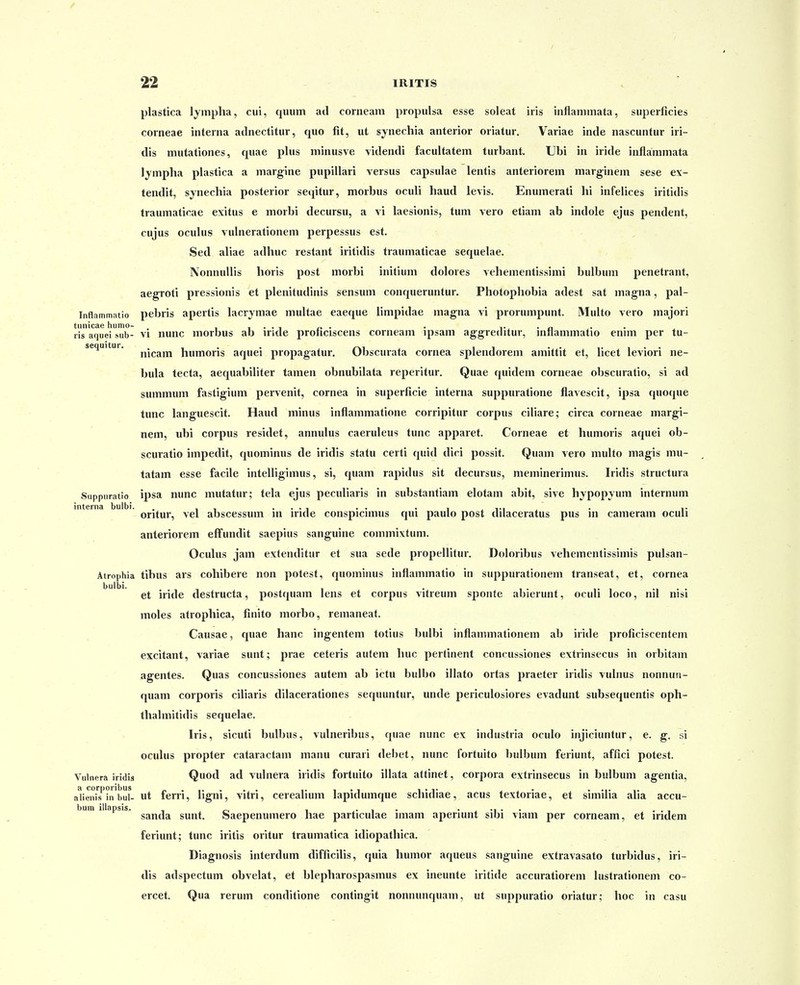 plastica lympha, cui, quum ail corneam propulsa esse soleat iris inflammata, superficies corneae interna adnectitur, quo fit, ut synechia anterior oriatur. Variae inde nascuntur iri- dis mutationes, quae plus minusve \idendi facultatem turbant. Ubi in iride inflammata lympha plastica a margine pupillari versus capsulae lentis anteriorem marginem sese ex- tendit, synechia posterior seqitur, morbus ocuU haud levis. Enumerati hi infelices iritidis traumatirae exitus e morbi decursu, a vi laesionis, tum vero etiam ab indole ejus pendent, cujus ocuhis vulnerationem perpessus est. Sed aliae adhuc restant iritidis traumaticae sequelae. NonnuUis horis post morbi initium dolores vehementissimi bulbum penetrant, aegroti pressionis et plenitudinis sensum conqueruntur. Photophobia adest sat magna, pal- Inflammatio pebris apertis lacrymae multae eaeque Umpidae magna vi prorumpunt, MuUo vero majori tunicae humo- . i i • • i r- • • i-i • a • ris aquei sub- VI nunc morbus ab iride pronciscens corneam ipsam ag-greditur, mnammatio ennn per tu- sequitur. j^jp^j^ humoris aquei propagatur. Obscurata cornea splendorem amittit et, Ucet leviori ne- bula tecta, aequabiUter tamen obnubilata reperitur. Quae quidem corneae obscuratio, si ad summum fastigium pervenit, cornea in superficie interna suppuratione flavescit, ipsa quoque tunc languescit. Haud minus inflammatione corripitur corpus ciiiare; circa corneae margi- nem, ubi corpus residet, annulus caeruleus tunc apparet. Corneae et humoris aquei ob- scuratio impedit, quominus de iridis statu certi quid dici possit. Quam vero multo magis mu- tatam esse facile intelligimus, si, quam rapidus sit decursus, meminerimus. Iridis structura Suppuratio ipsa nunc mutatur; tela ejus peculiaris in substantiam elotam abit, sive hypopyum internum interna bulbi. . .. . , ,ti , . i- oritur, vel abscessum m iride conspicnuus qui paulo post dilaceratus pus m cameram oculi anteriorem effundit saepius sanguine commivtum. Oculus jam extenditur et sua sede propellitur. Doloribus vehementissimis pulsan- Atrophia tibus ars cohibere non potest, quominus inflammatio in suppurationem transeat, et, cornea bulbi. . et iride destructa, postquam lens et corpus vitreum sponte abierunt, ocuh ioco, nil nisi moles atrophica, finito morbo, remaneat. Causae, quae hanc ingentem totius bulbi inflammationem ab iride proficiscentem excitant, variae sunt; prae ceteris autem huc pertinent concussiones extrinsecus in orbitam agentes. Quas concussiones autem ab ictu bulbo iUato ortas praeter iridis vulnus nonnun- quam corporis ciliaris dilacerationes sequuntur, unde periculosiores evadunt subsequentis oph- thalmitidis sequelae. Iris, sicuti bulbus, vulneribus, quae nunc ex industria oculo injiciuntur, e. g. si oculus propter cataractam manu curari debet, nunc fortuito bulbum feriunt, affici potest. Vulnera iridis Quod ad vulnera iridis fortuito iUata attinet, corpora extrinsecus in bulbum agentia, a corporibus „.,.... ,. • • i i • t > , • • •,• alieiiis in bul- ut ferri, ligm, vitri, cereauum lapulumque scnuliae, acus textoriae, et similia alia accu- bum illapsis. ^ , ,• i • • ^ •! • • . . , sanda sunt. Saepenumero hae particulae nnam aperiunt sibi viam per corneam, et iridem feriunt; tunc iritis oritur traumatica idiopathica. Diagnosis interdum difficilis, quia humor aqueus sanguine extravasato turbidus, iri- dis adspectum obvelat, et blepharospasmus ex ineunte iritide accuratiorem lustrationem co- ercet. Qua rerum conditione contingit nonnunquam, ut suppuratio oriatur; hoc in casu