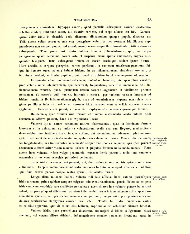 peregrinum corpusculum, hypopyo exorto, quod partialis subsequitur corneae exulceratio, e bulbo eruitur; nihil tunc restat, nisi cicatrix corneae, cui saepe adnexa est iris. Nonnun- quani color iridis in cicatricis sede alienatur; aliquantulum quoque pupula distracta est. Talis autem exitus consuetus non est; peregrinae enim res per corneam iridi illapsae sup- purationem non semper parant, sed saceulo membranaceo eoque flavo investiuntur, iritide chronica subsequente. Tunc paulo post capitis dolores oriuntur vehementissimi, qui, nisi corpus peregrinum quam celerrime cornea arte et suspensa manu aperta amoveatur, ingens asse- quuntur fastigium. Iritis subsequens traumatica sensim sensimque oculum ipsum destruit. Idem accidit, si corpora peregrina, cornea perforata, in cameram anteriorem penetrant, ibi- que in humore aqueo natant; irritant iridem, in ea inflammationem chronicani excitant, et ita visum perdunt, synizesin pupillae, quid quod atrophiam bulbi nonnunquam adducendo. Experientia etiam saepissime edocemur, potentias cheniicas, inter quas plura caustica, prae ceteris autem ob maximam, qua occurrunt, frequentiam, calx viva nominanda est, in- flammationem excitare, quae, quamquam textum corneae organicum et vitalitatem primum pessumdat, ab externis bulbi tunicis, inprimis a cornea, per tunicam serosam internam ad iridem transit, et ibi inflammationem gignit, quae ad exsudationem propensa non solum mar- gines pupillares inter se, sed etiam serosum iridis velamen cum superficie corneae interna agglutinat. Evenire etiam potest, ut ansa fiat staphjlomatis corneae cujuscunque formae. De damnis, quae vulnera iridi fortuito et (juidem instrumentis acutis inflicta oculi oeconomiae afferre possunt, haec nos experientia docuit. Vulneris ipsius natura secundum nostras observationes, quas in hominum fortuito laesoruni et in animalium ex industria vulneratorum oculis una cum Begero, medico Dres- dano celeberrimo, instituere licuit, in ejus exitum, aut secundum, aut adversum, plus minusve agit. Idem valet de variis instrumentorum, quibus iris vulneratur, formis, Meras iridis incisiones, Incisiones iri- dis longitudi- seu longitudinales, seu transversales, inflammatio semper fere modica secpiitur, qua per primam nales et trans- versales. reunionem cicatrix oritur visum minime turbans et pupulae formam nullo modo mutans. Raro autem haec vulnera, iridem vulgo penetrantia, capsulae lentis parcunt, unde tunc cataracta traumatica oritur cum synechia posteriori conjuncta. Tales iridis incisiones fieri possunt, ubi, dum cataracta secatur, iris apicem aul aciem culiri subit. Saepius autem ooccurrunt iridis incisiones fortuito factae apud infantes et adultos, qui, dum cultros parvos eosque acutos gerunt, his oculos feriunt. Longe aliam rationem habent vulnera iridi ictu afflicta; liaec vulnera parenchyma Vulnera iridi ictu intlicta. iridis torquent; primo quidem tempore exiguam admovent reactionem, paucis diebus autem post iritis vera cum keratitide sese manifestat periculosa; nervi ciliares lioc vulneris genere ita turbari solent, ut paraljsi quasi afficiantur; passivus inde pendet harum inflammationum exitus, quae raro resolutione gaudent, sed per ulcerationem oculum perdunt; vulgo enim post plurium mensium dolores acerbissimos staphyloma corneae oriri solet. Tristes lii iritidis traumaticae exitus eo celerius apparent, quo violentius ictus bulbum, inprimis autem orbiculum ciliarem feriebat. Vulnera iridis, quae parenchjma dilacerant, aut majori vi iridem a ligamento cihari Iridis a liga- mento ciliari avellunt, vel corpus ciliare afficiunt, inflammationem omnino peracutam incendunt quae in avuisio.