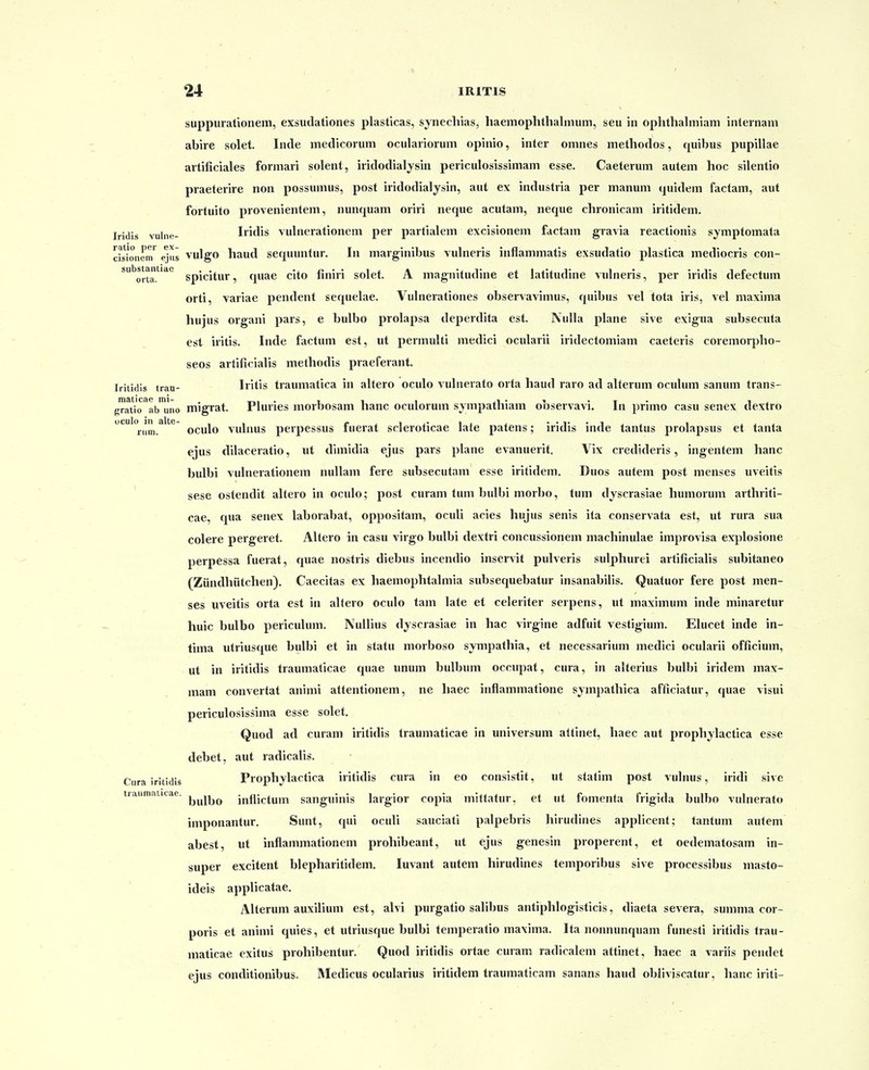 suppurationem, exsudationes plasticas, synechias, haemoplithalnium, seu in ophthahniam internam abire solet. Inde medicorum oculariorum opinio, inter omnes methodos, quibus pupillae artificiales formari solent, iridodialjsin periculosissimam esse. Caeterum autem hoc silentio praeterire non possumus, post iridodialysin, aut ex industria per manum quidem factam, aut fortuito provenientem, nunquam oriri neque acutam, neque chronicam iritidem. Iridis vulne- Iridis vulnerationem per partialem excisionem factam gravia reactionis symptomata cisionem'^ ejus vulgo haud sequuntur. In marginibus vulneris inflammatis exsudatio plastica mediocris con- ^''orta.'^'''*' spicitur, quae cito finiri solet. A magriitudine et latitudine ^iilneris, per iridis defectum orti, variae pendent sequelae. Vulnerationes observavimus, quibus vel tota iris, vel maxima hujus organi pars, e bulbo prolapsa deperdita est. IVuIIa plane sive exigua subsecuta est iritis. Inde factum est, ut permuUi medici ocularii iridectomiam caeteris coremorpho- seos artificialis methodis praeferant. Iritidis traa- Iritis traumatica in altero oculo vulnerato orta haud raro ad aUerum oculum sanum trans- gratio^abiino migrat. Pluries morbosam hanc oculorum sjmpathiam observavi. In primo casu senex dextro ''rum.^''*^ oculo vulnus perpcssus fuerat scleroticae lale patens; iridis inde tantus prolapsus et tanta ejus dilaceratio, ut dimidia ejus pars plane evanuerit. Vix credideris, ingentem hanc bulbi vulnerationem nullam fere subsecutam esse iritidem, Duos autem post menses uveitis * sese ostendit altero in oculo; post curam tum bulbi morbo, tum dyscrasiae humorum arthriti- cae, qua senex laborabat, oppositam, oculi acies hujus senis ita conservata est, ut rura sua colere pergeret. Altero in casu virgo bulbi dextri concussionem machinulae improvisa explosione perpessa fuerat, quae nostris diebus incendio inservit pulveris sulphurei artificialis subitaneo (Ziindhiitchen). Caecitas ex haemophtalmia subsequebatur insanabilis. Quatuor fere post men- ses uveitis orta est in altero oculo tam late et celeriter serpens, ut maximum inde minaretur huic bulbo periculum. NuUius dyscrasiae in hac virgine adfuit vestigium. Elucet inde in- tima utriusque bulbi et in statu morboso sympathia, et necessarium medici ocularii officium, ut in iritidis traumaticae quae unum bulbum occupat, cura, in alterius bulbi iridem max- mam convertat animi attentionem, ne haec inflammatione sjmpathica afficiatur, quae visui periculosissima esse solet. Quod ad curam iritidis traumaticae in universum attinet, haec aut prophylactica esse debet, aut radicalis. Ciira iritidis Prophylactica iritidis cura in eo consistit, ut statim post vulnus, iridi sive tiaumaiitae. inflictum sanguinis largior copia mittatur, et ut fomenta frigida bulbo vulnerato imponantur. Sunt, qui oculi sauciati palpebris hirudines applicent; tantum autem abest, ut inflammationem prohibeant, iit ejus genesin properent, et oedematosam in- super excitent blepharitidem. luvant autem hirudines temporibus sive processibus masto- ideis applicatae. Alterum auxilium est, alvi purgatio salibus antiphlogisticis, diaeta severa, summa cor- poris et animi quies, et utriusque bulbi temperatio maxima. Ita nonnunquam funesti iritidis trau- maticae exitus prohibentur. Quod iritidis ortae curam radicalem attinet, haec a variis pendet ejus conditionibus. Medicus ocularius iritidem traumaticam sanans haud obiivjscatur, hanc iriti-