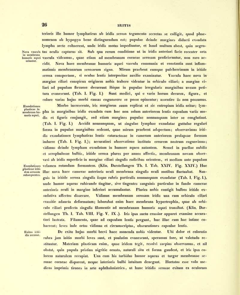 terioris ille humor lymphaticus ab iridis seroso tegumento secretus se colligit, quod phae- nomenon ab hypopyo bene distinguendum est; pupulae deinde margines diducti exsudata lympha arcte cohaerent, unde iridis motus impediuntur, et haud multum abest, quin aegro- Nova vascula tus oculis capturus sit. Sub qua rerum conditione ut in iridis anteriori facie recenter orta in membrana humoris aquei vascula videamus, quae etiam ad membranam corneae serosam proficiscuntur, non raro ac- oriuntur. cidit. Nova haec membranae humoris aquei vascula communia et constantia sunt inflam- mationis membranarum serosarum signa. Mirum praebent eumque pulcherrimum in iritide serosa conspectum, si oculus lentis interpositae auxilio examinatur. V^ascula haec nova in margine ciliari conspicua originem nobis trahere videntur in orbiculo ciliari; a margine ci- liari ad pupulam flexuose decurrunt ibique in pupulae irregularis marginibus uveam peti- tura evanescunt, (Tab. 1. Fig. I.) Sunt medici, qui e vario horum decursu, figura, et colore varias hujus morbi causas cognoscere se posse opinentur; assentire iis non possumus. Exsudationes Morbo increscente, iris marginem suum replicat et sic entropium iridis oritur; lym- plasticae in . , , , . , . membrana hu- pha m margmibus iridis exsudata cum noc non soium anteriorem lentis capsulam varns mo- moris aquei. . , . , . dis et nguns conjungit, sed etiam margines pupuiae nonnunquam inter se conglutinat. (Tab. I. Fig. I.) Accidit nonnunquam, ut singulae lymphae exsudatae guttulae regulari forma in pupulae marginibus sedeant, quae mirum praebent adspectum; observavimus iriti- dis exsudationes lymphaticas lentis cataractosae in cameram anteriorem prolapsae formam induere (Tab. I. Fig. 1.); accuratiori observatione instituta errorem nostrum cognovimus; vidimus deinde Ijmpham exsudatam in humore aqueo natantem. Semel in puellae nubilis et scrophulosae bulbis, iritide serosa plures per annos afFectis, membranam novam obser- vavi ab iridis superficie in margine ciliari singulis radicibus orientem, et mediam ante pupulam Exsudationes velamen rotundum formantem. (Klin. Darstellungen Th. I. Tab. XXIV. Fig. XXIV.) Huc plasticae iriti- demserosam illuc nova haec camerae anterioris oculi membrana singulis oculi motibus fluctuabat. San- subsequentes. guis in iritide serosa singulis iisque rubris particulis nonnunquam exsudatur (Tab. 1, Fig. I.), unde humor aqueus rubicunde tingitur, sive tingentes sanguinis particulae in fundo camerae anterioris oculi in margine inferiori accumulantur. Pluries nobis contigit bulbos iritide ex- sudativa afFectos dissecare. Vidimus membranam serosam iridis una cum orbiculo ciliari crassitie adaucta deformatam; laborabat enim haec membrana hypertrophia, quae ab orbi- culo clliari profecta singulis filamentis ad membranam humoris aquei transibat. (Klin. Dar- stellungen Th. I, Tab. VTII. Fig. V. IX .). Iris ipsa sueto crassior apparet examine accura- tiori lustrata. Filamenta, quae ad capsulam lentis pergunt, huc illuc cum hac intime co- haerent; leves inde ortas vidimus et circumscriptas, obscurationes capsulae lentis. Exitus iriti- Dc exitu hujus morbi brevi haec monenda nobis videntur. Ubi dolor et coloratio dis serosae. rubra jam initio morbi leves sunt, et paulatim evanescunt, speramus fore, ut valetudo re- stituatur. Materiam plasticam enim, quae iridem tegit, resolvi saepius observamus, et nil obstat, quin pupula pristina nigritie ornata, naturali situ et forma gaudeat, et iris ipsa co- lorem naturalem recupiat. Una cum his turbidus humor aqueus et turgor membranae se- rosae corneae disparent, neque interioris bulbi intuitum denegant. Hortatos esse volo me- dicos imprimis tirones in arte ophthaliniatrica, ut hunc iritidis serosae exitum ea oculorum