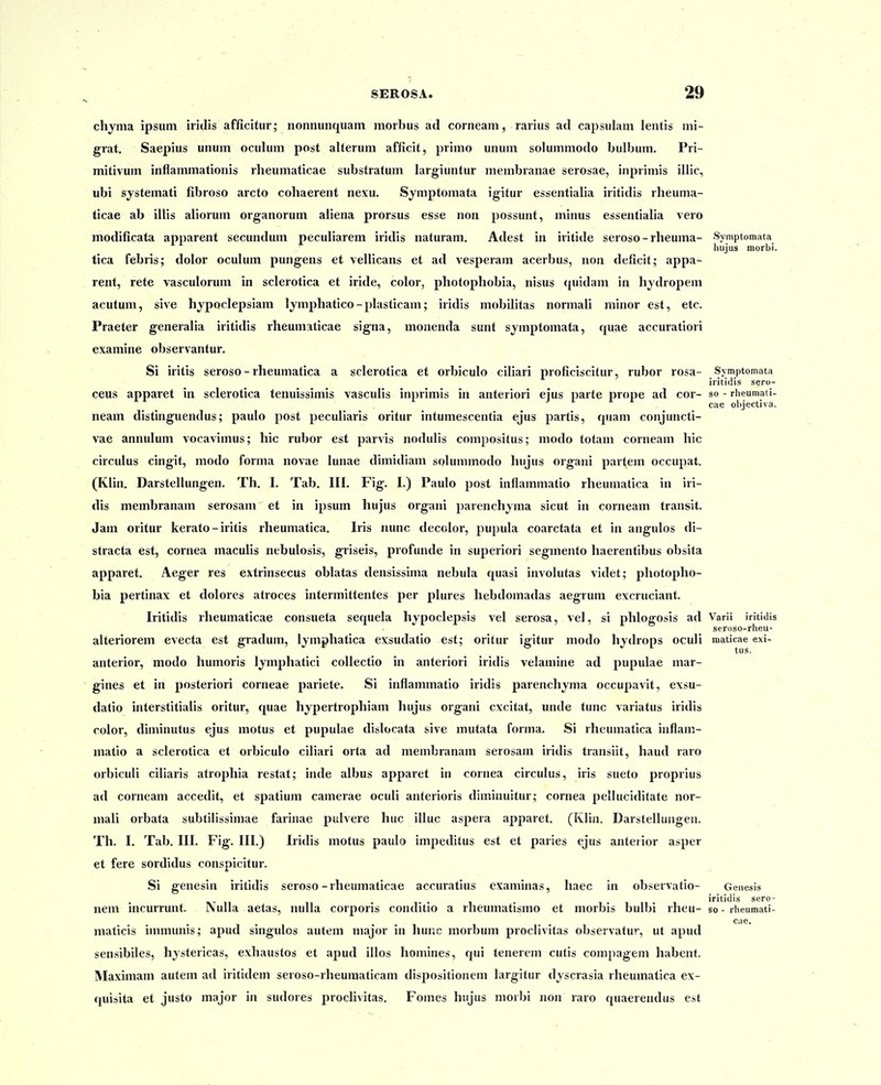 chyma ipsum iridis afficitur; nonnunquam morbus ad corneam, rarius a<l capsulam lentis mi- grat. Saepius unum oculum post alterum afficit, primo unum solummodo bulbum. Pri- mitivum inflammationis rlieumaticae substratum largiuntur membranae serosae, inprimis illic, ubi systemati fibroso arcto cohaerent nexu. Symptomata igitur essentialia iritidis rheuma- ticae ab illis aliorum organorum aliena prorsus esse non possunt, minus essentialia vero modificata apparent secundum peculiarem iridis naturam. Adest in iritide seroso-rheuma- Syniptomata hujus morbi. tica febris; dolor oculum pungens et vellicans et ad vesperam acerbus, non deficit; appa- rent, rete vasculorum in sclerotica et iride, color, photophobia, nisus <iuidam in hydropem acutum, sive hypoclepsiam lymphatico - plasticam; iridis mobilitas normali minor est, etc. Praeter generalia iritidis rheumaticae signa, monenda sunt symptomata, quae accuratiori examine observantur. Si iritis seroso - rheumatica a sclerotica et orbiculo ciliari proficiscitur, rubor rosa- Symptomata iritidis sero- ceus apparet in sclerotica tenuissimis vasculis inprimis in anteriori ejus parte prope ad cor- so - rheumati- cae objectiva. neam distinguendus; paulo post peculiaris oritur intumescentia ejus partis, quam conjuncti- vae annulum vocavimus; hic rubor est parvis nodulis compositus; modo totam corneam hic circulus cingit, modo forma novae lunae dimidiam solummodo hujus organi partem occupat. (Klin. Darstellungen. Th. I. Tab. III, Fig. I.) Paulo post inflammatio rheumatica in iri- dis membranam serosam et in ipsum hujus organi parenchjma sicut in corneam transit. Jam oritur kerato - iritis rheumatica. Iris nunc decclor, pupula coarctata et in angulos di- stracta est, cornea maculis nebulosis, griseis, profunde in superiori segmento haerentibus obsita apparet. Aeger res extrinsecus oblatas densissima nebula quasi involutas videt; photopho- bia pertinax et dolores atroces intermittentes per plures hebdomadas aegruni excruciant. Iritidis rheumaticae consueta sequela hypoclepsis vel serosa, vel, si phlogosis ad Varii iritidis seroso-rheu- alteriorem evecta est gradum, Ijmphatica exsudatio est; oritur igitur modo hydrops oculi maticae exi- anterior, modo humoris lymphatici collectio in anteriori iridis velamine ad pupulae mar- gines et in posteriori corneae pariete. Si inflammatio iridis parenchyma occupavit, exsu- datio interstitialis oritur, quae hypertrophiam hujus organi excitat, unde tunc variatus iridis color, diminutus ejus motus et pupulae dislocata sive mutata forma. Si rheumatica inflam- matio a sclerotica et orbiculo ciliari orta ad membranam serosam iridis transiit, haud raro orbiculi ciliaris atrophia restat; inde albus apparet in cornea circulus, iris sueto proprius ad corneam accedit, et spatium camerae oculi anterioris diminuitur; cornea pelluciditate nor- niali orbata subtilissimae farinae pulvere huc illuc aspera apparet. (Klin. Darstellungen. Th. I. Tab. III. Fig. III.) Iridis motus paulo impeditus est et paries ejus anteiior asper et fere sordidus conspicitur. Si genesin iritidis seroso-rheumaticae accuratius examinas, haec in observatio- Genesis 11 T • 1 iritidis sero- nem incurrunt. iSulIa aetas, nulla corporis conditio a rheumatismo et morbis bulbi rheu- so-rheumati- cae. maticis immunis; apud singulos autem niajor in hunc morbum proclivitas observatur, ut apud sensibiles, hystericas, exhaustos et apud illos homines, qui tenerem cutis compagem habent. Maximam autem ad iritidem seroso-rheumaticam dispositionem largitur djscrasia rheumatica ex- quisita et justo major in sudores proclivitas. Fomes hiijus morbi non raro quaerendus est