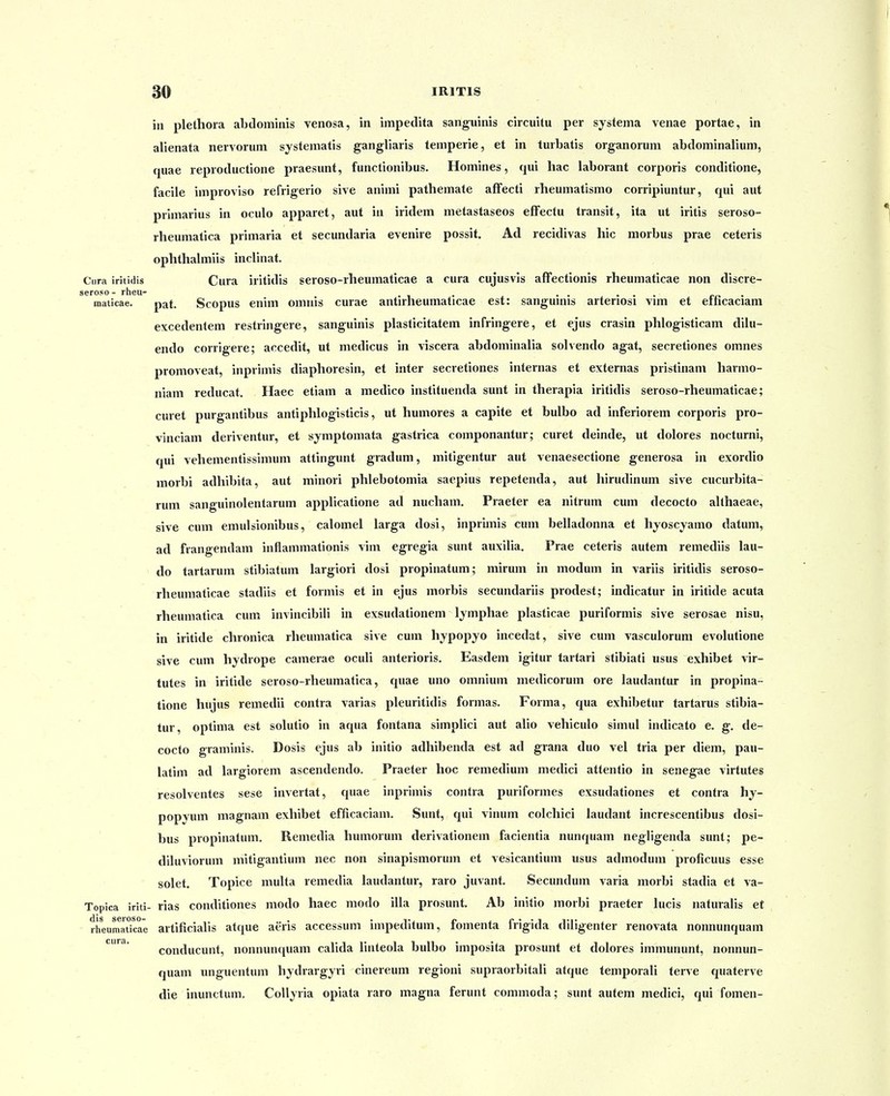 in plethora abdominis venosa, in iinpedita sanguinis circuitu per systema venae portae, in alienata nervorum systematis gangliaris temperie, et in turbatis organorum abdominalium, quae reproductione praesunt, functionibus. Homines, qui hac laborant corporis conditione, facile improviso refrigerio sive animi pathemate afFecti rheumatismo corripiuntur, qui aut primarius in oculo apparet, aut m iridem metastaseos efFectu transit, ita ut iritis seroso- rheumatica primaria et secundaria evenire possit. Ad recidivas hic morbus prae ceteris ophthahniis inclinat. Ciira iritidis Cura iritidis seroso-rheumaticae a cura cujusvis afFectionis rheumaticae non discre- seroso- rheu- . . . ... ro • maticae. pat. Scopus enim omnis curae antirheumaticae est: sangumis arteriosi vim et eincaciam excedentem restringere, sanguinis plasticitatem infringere, et ejus crasin phlogisticam dilu- endo corrigere; accedit, ut medicus in viscera abdominaha solvendo agat, secretiones omnes promoveat, inprimis diaphoresin, et inter secretiones internas et externas pristinam harmo- niam reducat. Haec etiam a medico instituenda sunt in therapia iritidis seroso-rheumaticae; curet purgantibus antiphlogisticis, ut humores a capite et bulbo ad inferiorem corporis pro- vinciam deriventur, et symptomata gastrica componantur; curet deinde, ut dolores nocturni, qui vehementissinium attingunt gradum, mitigentur aut venaesectione generosa in exordio raorbi adhibita, aut minori phlebotomia saepius repetenda, aut hirudinum sive cucurbita- rum sanguinolentarum applicatione ad nucham. Praeter ea nitrum cum decocto aUhaeae, sive cum emulsionibus, calomel larga dosi, inprimis cum belladonna et hyoscjamo datum, ad frangendam infiammationis vim egregia sunt auxilia. Prae ceteris autem remediis lau- do tartarum stibiatum largiori dosi propinatum; mirum in modum in variis iritidis seroso- rheumaticae stadiis et formis et in ejus morbis secundariis prodest; indicatur in iritide acuta rheumatica cum invincibili in exsudationem Ijmphae plasticae puriformis sive serosae nisu, in iritide chronica rheumatica sive cum hypopyo incedat, sive cum vasculorum evolutione sive cum hydrope camerae oculi anterioris. Easdem igitur tartari stibiati usus exhibet vir- tutes in iritide seroso-rheumatica, quae uno omnium medicorum ore laudantur in propina- tione hujus remedii contra varias pleuritidis formas. Forma, qua exhibetur tartarus stibia- tur, optima est solutio in aqua fontana simplici aut alio vehiculo simul indicato e. g. de- cocto graminis. Dosis ejus ab initio adhibenda est ad grana duo vel tria per diem, pau- latim ad largiorem ascendendo. Praeter hoc remedium medici attentio in senegae virtutes resolventes sese invertat, quae inpriniis contra puriformes exsudationes et contra hy- popyum magnam exhibet efficaciam. Sunt, qui vinum colchici laudant increscentibus dosi- bus propinatum. Remedia humorum derivationem facientia nunquam negligenda sunt; pe- diluviorum mitigantium nec non sinapismorum et vesicantium usus admodum proficuus esse solet. Topice muha remedia laudantur, raro juvant. Secundum varia morbi stadia et va- Topica iriti- rias conditiones modo haec modo illa prosunt. Ab initio morbi praeter lucis naturalis et rheumadcae artificialis atque aeris accessum impedltum, fomenta frigida diligenter renovata nonnunquam conducunt, nonnunquam calida linteola bulbo imposita prosunt et dolores immununt, nonnun- quam unguentum hydrargyri cinereum regioni supraorbitah atque temporaU terve quaterve die inunctum. Collyria opiata raro magna ferunt commoda; sunt autem medici, qui fomen-