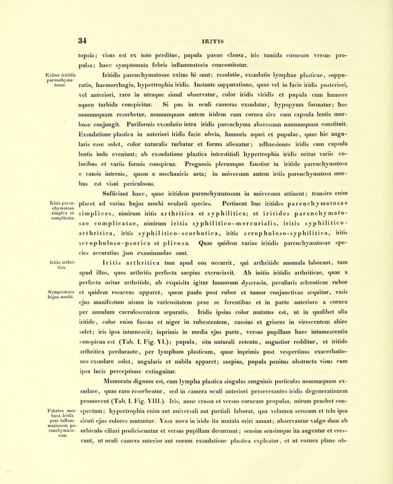 topsia; visus est ex toto perditus, pupula paene clausa, iris tumida corneam versus pro- pulsa; haec symptomata febris inflammatoria concomitatur. Exitus iiitidis Iritidis parencliymatosae exitus hi sunt: resolutio, exsudatio Ijraphae plasticae, suppu- parenchyma- tosae. ratio, haemorrhagia, hypertrophia iridis. Instante suppuratione, quae vel in facie iridis posteriori, vel anteriori, raro in utraque simul observatur, color iridis viridis et pupula cum liumore aqueo turbida conspicitur. Si pus in oculi cameras exsudatur, hypopyum formatur; hoc nonnunquam resorbetur, nonnunquam autem iridem cum cornea sive cum capsula lentis mor- bose conjungit. Puriformis exsudatio intra iridis parenchyma abscessum nonnunquam constituit. Exsudatione plastica in anteriori iridis facie obvia, humoris aquei et pupulae, quae hic angu- laris esse solet, color naturalis turbatur et forma alienatur; adhaesiones iridis cum capsula lentis inde eveniunt; ab exsudatione plastica interstitiali hypertrophia iridis oritur variis co- loribus et variis formis conspicua. Prognosis plerumque faustior in iritide parenchymatosa e causis internis, quam e mechanicis orta; iu universum autem iritis parenchymatosa mor- bus est visui periculosus. Sufficiant haec, quae iritidem parenchymatosam in universum attinent; transire enim Iritis paren- placet ad varias hujus morbi ocularii species. Pertinent huc iritides parenchymatosae chyniatosa simplex et simplices, nimirum iritis arthritica et sjphilitica; et iritides p ar enchy mato- complicata. sae complicatae, nimirum iritis sy phil itico-m er curiali s, iritis syphilitico- arthritica, iritis syphil itico-scorbutica, iritis s crophuloso-syphilitica, iritis scrophuloso-psorica et plicosa. Quae quidem variae iritidis parenchymatosae spe- cies accuratius jam examinandae sunt. Iritisarthri- Iritis artliritica tum apud eos occurrit, qui arthritide anomala laborant, tum tica. apud illos, (pios arthritis perfecta saepius excruciavit. Ab initio iritidis arthriticae, quae a perfecta oritur arthritide, ab exquisita igitur humorum dyscrasia, peculiaris scleroticae rubor Symptomata et quidem rosaceus apparet, quem paulo post rubor et tumor conjunctivae sequitur, vasis hiijus morbi. ejus manifestum nisum in varicositatem prae se ferentibus et in parte anteriore a cornea per annulum caerulescentera separatis. Iridis ipsius color mutatu» est, ut in qualibet alia iritide, color enim fuscus et niger in rubescentera, caesius et griseus in virescentem abire solet; iris ipsa intumescit; inprimis in media ejus parte, versus pupillam haec intumescentia conspicua est (Tab. I. Fig. \T.); pupula, situ naturali retento, angustior redditur, et iritide arthritica perdurante, per lympham plasticam, quae inprimis post vespertinas exacerbatio- nes exsudare solet, angularis et nubila apparet; saepius, pupula penitus obstructa visus cum ipsa lucis perceptione extinguitur. Memoratu dignum est, cum lympha plastica singulas sanguinis particulas nonnuaquam ex- sudare, quae raro resorbentur, sed in camera oculi anteriori perseverantes iridis degenerationem promovent (Tab. I. Fig. VIII.). Iris, nunc crassa et versus corneam propulsa, mirum praebet con- Fabrica mor- spectum; hypertrophia enim aut universali aut partiali laborat, qua velamen serosum et tela ipsa bosa iridis post inflam- sicuti ejiis colores mutantur. Vasa nova in iride ita mutata oriri amant; observantur vulgo dum ab mationem pa- renchymato- orbiculo ciliari proficiscuntur et versus pupillani decurrunt; sensim sensimque ita augentur et cres- sam. cunt, ut oculi camera anterior aut eorum exsudatione plastica expleatur, et ut cornea plane ob-