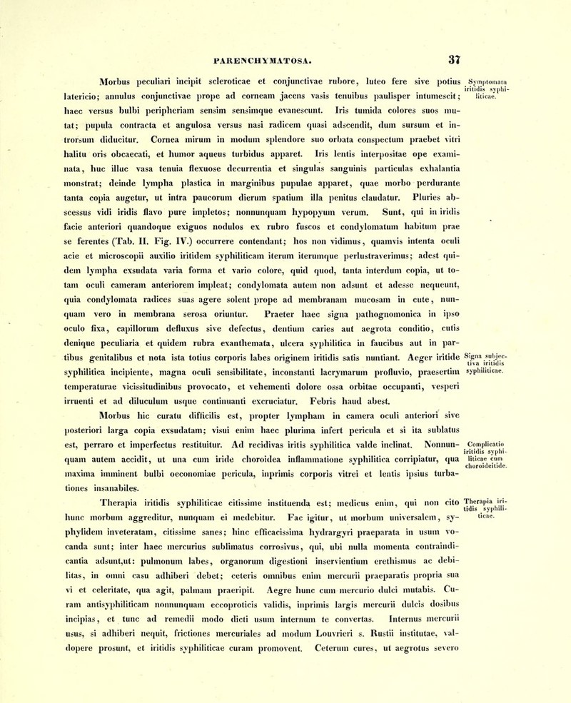 Morbus peculiari incipit scleroticae et conjunctivae rubore, luteo fere sive potius Symptomata iritidis syplii latericio; annulus conjunctivae prope ad corneam jacens vasis tenuibus paulisper intumescit; liticae. haec versus bulbi periplieriam sensim sensimque evanescunt. Iris tumida colores suos niu- tat; pupula contracta et angulosa versus nasi radicem quasi adscendit, dum sursum et in- trorsum diducitur. Cornea mirum in modum splendore suo orbata conspectum praebet vitri halitu oris obcaecati, et humor aqueus turbidus apparet. Iris lentis interpositae ope exami- nata, huc illuc vasa tenuia flexuose decurrentia et singulas sanguinis particulas exhalantia monstrat; deinde Ijmpha plastica in marg-inibus pupulae apparet, quae morbo perdurante tanta copia augetur, ut intra paucorum dierum spatium illa penitus claudatur. Pluries ab- scessus vidi iridis flavo pure impletos; nonnunquam hypopyum verum. Sunt, qui in iridis facie anteriori quandoque exiguos nodulos ex rubro fuscos et condjlomatum habitum prae se ferentes (Tab. II. Fig. IV.) occurrere contendant; hos non vidimus, quamvis intenta ocwli acie et microscopii auxilio iritidem syphiliticam iterum iterumque perlustraverimus; adest qui- dem lympha exsudata varia forma et vario colore, quid quod, tanta interdum copia, ut to- tam oculi cameram anteriorem impleat; condylomata autem non adsunt et adesse nequeunt, quia condjlomata radices suas agere solent prope ad membranam mucosam in cute, nun- quam vero in membrana serosa oriuntur. Praeter haec signa pathognomonica in ipso oculo fixa, capillorum defluxus sive defectus, dentium caries aut aegrota conditio, cutis denique peculiaria et quidem rubra exanthemata, ulcera syphilitica in faucibus aut in par- tibus ffenitalibus et nota ista totius corporis labes originem iritidis satis nuntiant. Ae^er iritide Slgna subjec- syphilitica incipiente, magna oculi sensibilitate, inconstanti lacrymarum profluvio, praesertim syphihucae. temperaturae vicissitudinibus provocato, et vehementi dolore ossa orbitae occupanti, vesperi irruenti et ad diluculum usque continuanti excruciatur, Febris haud abest. Morbus hic curatu difficilis est, propter lympham in camera oculi anteriori sive posteriori larga copia exsudatam; visui enim haec plurima infert pericula et si ita sublatus est, perraro et imperfectus restituitur. Ad recidivas iritis syphililica valde inclinat. Nonnun- Complicatio iritidis syphi- quam autem accidit, ut una cum iride choroidea inflammatione svphilitica corripiatur, qua liticae cum choroideiti<le. maxima imminent bulbi oeconomiae pericula, inprimis corporis vitrei et leiitis ipsius turba- tiones insanabiles. Therapia iritidis syphiliticae citissime instituenda est; medicus enim, qui non cito Therapia in- * ' * tidis syphih- hunc morbum aggreditur, nunquam ei medebitur. Fac igitur, ut morbum universalem, sy- t'cae. phylidem inveteratam, citissime sanes; hinc efficacissima hydrargyri praeparata in usum vo- canda sunt; inter haec mercurius sublimatus corrosivus, qui, ubi nulla momenta contraindi- cantia adsunt,ut: pulmonum labes, organorum digestioni inservientium erethismus ac debi- litas, in omni casu adhiberi debet; ceteris omnibus enim mercurii praeparatis propria sua vi et celeritate, qua agit, palmam praeripit. Aegre hunc cum mercurio dulci mutabis. Cu- ram antisyphiliticam noimunquam eccoproticis validis, inprimis largis mercurii dulcis dosibus incipias, et tunc ad remedii modo dicti usum internum te convertas. Internus mercurii usus, si adhiberi nequit, frictiones mercuriales ad modum Louvrieri s. Rustii institutae, val- dopere prosunt, et iritidis syphiliticae curam promovent. Ceterum cures, ut aegrotus severo
