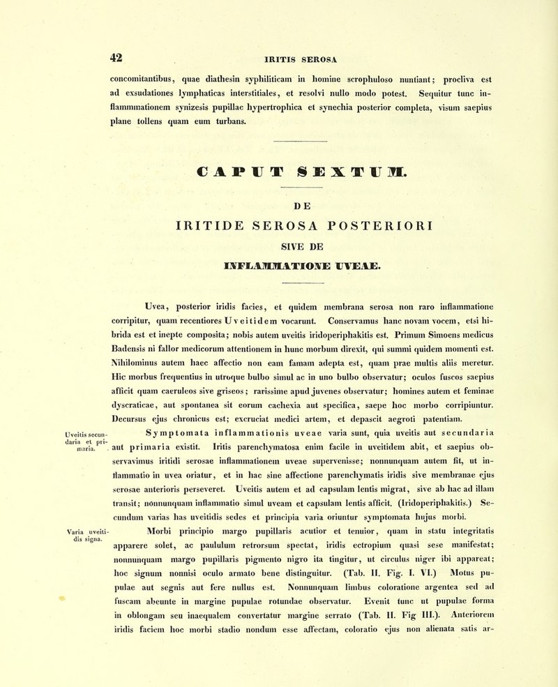 concomitantibus, quae diathesin syphiliticam in homine scrophuloso nuntiant; procliva est ad exsudationes lymphaticas interstitiales, et resolvi nuUo modo potest. Sequitur tunc in- ilamnimationem sjnizesis pupillae hjpertrophica et synechia posterior completa, \isum saepius plane toUens quam eum turbans. CAIPUT' j^JEXTUM. DE IRITIDE SEROSA POSTERIORI SIVE DE I^STFIiAMMATIOIVE ITirEAE. Uvea, posterior iridis facies, et quidem membrana serosa non raro inflammatione corripitur, quam recentiores U v e i t i d e m vocarunt. Conservamus hanc novam vocem, etsi hi- brida est et inepte composita; nobis autem uveitis iridoperiphakitis est. Primum Simoens medicus Badensis ni fallor medicorum attentionem in hunc morbum direxit, qui summi quidem momenti est. Nihilominus autem haec afFectio non eam famam adepta est, quam prae muUis aliis meretur. Hic morbus frequentius in utroque bulbo simul ac in uno bulbo observatur; oculos fuscos saepius afficit quam caeruleos sive griseos; rarissime apud juvenes observatur; homines autem et feminae djscraticae, aut spontanea sit eorum cachexia aut specifica, saepe hoc morbo corripiuntur. Decursus ejus chronicus est; excruciat medici artem, et depascit aegroti patentiam. Uveitis secun- Symptomata inflamm ationis uveae varia sunt, quia uveitis aut secundaria daiia et pri- , . .. ■ • • i i • • ■ maria. - aut primaria existit. Iritis parencnymatosa enim lacile m uveitidem abit, et saepius ou- servavimus iritidi serosae inflammalionem uveae supervenisse; nonnunquam autem fit, ut in- riammatio in uvea oriatur, et in hac sine affectione parenchymatis iridis sive membranae ejus serosae anterioris perseveret. Uveitis autem et ad capsulam lentis migrat, sive ab hac ad illam transit; nCnnunquam inflammatio simul uveam et capsulam lentis afficit. (Iridoperiphakitis.) Se- cundum varias has uveitidis sedes et principia varia oriuntur symptomata hujus moibi. Varia uveiti- Morbi principio margo pupillaris acutior et tenuior, quam in statu integritatis dis signa. . • t • • t apparere solet, ac paululum retrorsum spectat, iridis ectropium quasi sese maniiestat; nonnunquam margo pupillaris pigmento nigro ita tingitur, ut circulus niger ibi appareat; hoc signum nonnisi oculo armato bene distinguitur. (Tab. II. Fig. I. VI.) Motus pu- pulae aut segnis aut fere nuUus est. Nonnunquam Umbus coloratione argentea sed ad fuscam abeunte in margine pupulae rotundae observatur. Evenit tunc ut pupulae forma in oblongam seu inaequalem convertatur margine serrato (Tab. II. Fig III.). Anteriorem iridis faciem hoc morbi stadio nondum esse aifectam, coloratio ejus non alienata satis ai-