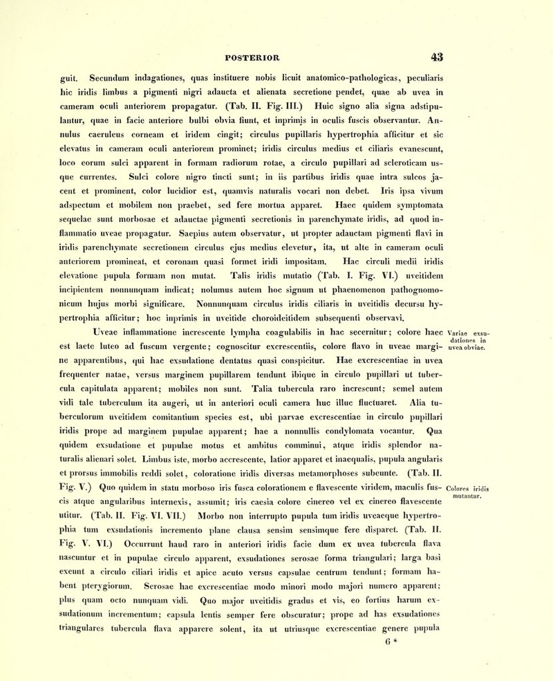 guit, Secundum indagationes, quas instituere nobis licuit anatomico-pathologicas, peculiaris hic iridis limbus a pigiiienti nigri adaucta et ahenata secretione pendet, quae ab uvea in cameram ocuii anteriorem propagatur. (Tab. II. Fig. III.) Huic sig^no alia signa adstipu- lantur, quae in facie anteriore bulbi obvia fiunt, et inprimis in oculis fuscis observantur. An- nulus caeruleus corneam et iridem cingit; circulus pupillaris hypertrophia afficitur et sic elevatus in cameram oculi anteriorem prominet; iridis circuhis medius et ciliaris evanescunt, loco eorum sulci apparent in formam radiorum rotae, a circulo pupillari ad scleroticam us- que currentes. Sulci colore nigro tincti sunt; in iis partibus iridis quae intra sulcos ja- cent et prominent, color lucidior est, quamvis naturalis vocari non debet. Iris ipsa vivum adspectum et mobilem non praebet, sed fere mortua apparet. Haec quidem symptomata sequelae sunt morbosae et adauctae pigmenti secretionis in parenchymate iridis, ad quod in- flammatio uveae propagatur. Saepius autem observatur, ut propter adauctam pigmenti flavi in iridis parenchymate secretionem circulus ejus medius elevetur, ita, ut alte in cameram oculi anteriorem promineat, et coronam quasi formet iridi impositam. Hac circuli medii iridis elevatione pupula formam non mutat. Talis iridis mutatio (Tab. I. Fig. VI.) uveitidem incipientem nonnunquam indicat; nolumus autem hoc signum ut phaenomenon pathognomo- nicum hujus morbi significare. Nonnunquam circulus iridis ciliaris in uveitidis decursu hy- pertrophia afficitur; hoc inprimis in uveitide choroideitidem subsequenti observavi. Uveae inflammatione increscente Ijmpha coagulabilis in hac secernitur; colore haec Variae exsu- • • 1 /1 • • dationps in est laete luteo ad fuscum vergente; cognoscitur excrescentus, colore flavo m uveae margi- uveaobviae. ne apparentibus, qui hac exsudatione dentatus quasi conspicitur. Hae excrescentiae in uvea frequenter natae, versus marginem pupillarem tendunt ibique in circulo pupillari ut tuber- cula capitulata apparent; mobiles non sunt. Talia tubercula raro increscunt; semel autem vidi tale tuberculum ita augeri, ut in anteriori oculi camera huc illuc fluctuaret. Alia tu- berculorum uveitidem comitantium species est, ubi parvae excrescentiae in circulo pupillari iridis prope ad marginem pupulae apparent; hae a nonnullis condylomata vocantur. Qua quidem exsudatione et pupulae motus et ambitus comminui, atque iridis splendor na- turalis alienari solet. Limbus iste, morbo accrescente, latior apparet et inaequalis, pupula angularis et prorsus immobilis reddi solet, coloratione iridis diversas metamorphoses subeunte. (Tab. II. Fig. V.) Quo quidem in statu morboso iris fusca colorationem e flavescente viridem, maculis fus- Colores iridis , ., . . • % • a mutantur. cis atque angularibus mterne.vis, assumit; iris caesia colore cmereo vel ex cmereo navescente utitur. (Tab. II. Fig. VI. VII.) Morbo non interrupto pupula tum iridis uveaeque hjpertro- phia tum exsudationis incremento plane clausa sensim sensimque fere disparet. (Tab. II. Fig. V. VI.) Occurrunt haud raro in anleriori iridis facie dum ex uvea tubercula flava nascuntur et in pupulae circulo apparent, exsudationes serosae forma triangulari; larga basi exeunt a circulo ciliari iridis et apice acuto versus capsulae centrum tendunt; forniam ha- bent pterygiorum. Serosae hae excrescentiae modo minori modo majori numero apparent; plus quam octo nunquam vidi. Quo major uveitidis gradus et vis, eo fortius harum ex- sudationum incrementum; capsula lentis semper fere obscuratur; prope ad has exsudationes triangulares tubercula flava apparere solent, ita ut utriusque excrescentiae genere pupula 6*