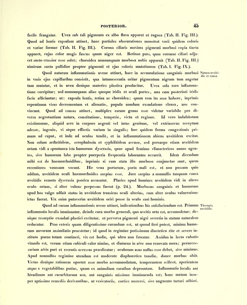 POSTERIOR. 45 facile frangatur. Uvea sub tali pigmento ex albo flava apparet et rngosa (Tab. II. F\g. III.). Quod ad lentis capsulam attinet, haec partiales obscurationes monstrat varii quidem coloris et variae formae (Tab. II. Fig;. III.). Corona ciliaris maxima pigmenti morbosi copia tincta apparet, cujus color magis fuscus quam niger est. Retinae pars, quae coronae ciliari adja- cet sueto crassior esse solet; choroidea nonnunquam morbosa nobis apparuit (Tab. II. Fig. III.) nimirum sueto pallidior propter pigmenti et ejus coloris mutationem (Tab. I. Fig. IX.). Quod naturam inflammationis uveae attinet, haec in accumulatione sanguinis morbosi Natma uveiti- dis et causa. in vasis ejus capillaribus consistit, qua intumescentia oritur pigmentum nigrum tum augetur tum mutatur, et in uvea denique materies plastica producitur. Uvea sola raro inflanima- tione corripitur; sed nonnunquam aliae quoque iridis et oculi partes, una cum posteriori iridis facie afficiuntur; ut: capsula lentis, retina ac choroidea; quam rem ita sese habere, inprimis repentininn visus decrementum et alienatio, pupula nondum exsudatione clausa, nos con- vincunt. Quod ad causas attinet, multiplex earum genus esse videtur variabile pro di- versa aegrotantium natura, constitutione, temperie, victu et regione. Id vero indubitatum existimamus, aliquid acre in corpore aegroti vel intus genitum, vel extrinsecus receptum adesse, ingenio, vi atque efFectis varium in singulis; hoc quidem forma congestionis pri- mum ad caput, et inde ad oculos tendit, et in inflammationem abiens uveitidem excitat. IVon solum arthritidem, scrophulosin et syphilitidem accuso, sed persaepe etiam uveitidem ortam vidi a spontanea ista humorum djscrasia, quae apud feminas climactericos annos agen- tes, sive humorum labe propter puerperia frequentia laborantes occurrit. Idem dicendum mihi est de haemorrlioidibus, inprimis si cum statu illo morboso conjunctae sunt, quem recentiores venosum vocant. Hic vena portarum, porta mali est, et non possum quin addam, uveitidem oculi haemorrhoides saepius esse. Jure saepius a nonnullis tanquam causa uveitidis remota dyscrasia psorica accusatur. Pluries apud homines uveitidem vidi in altero oculo ortani, si alter vulnus perpessus fuerat (p. 24.). Morbosus sanguinis et humorum apud hos vulgo adfuit status in uveitidem transiens oculi alterius, cum alter oculus vulneratione ictus fuerat. Vix enim j)utaverim uveitidem oriri posse in oculo sani hominis. Quod ad curam inflammationis uveae attinet, indicationibus his satisfaciendum est. Primum Theiapia uveitiflis. inflammatio localis imminuatur, deinde cura morbo generali, quo uveitis orta est, accomodetur; de- nique resorptio exsudati plastici excitetur, et perversa pigmenti nigri secretio in statum naturalem reducatur. Prae ceteris quam diligentissime curandum est, ut quoad fieri potest, minima humo- rum novorum assimilatio praestetur; id quod in regimine potissimum diaetetico rite et severe in- stituto paene totum contineri, vix est hodie, qui ultro non fateatur. Assidua in lecto cubatio vitanda est, verum etiam cubiculi calor nimius, et diuturna in aere non renovata mora; perneces- sarium aeris puri et recentis accessus praedicatur; oculorum usus nullus esse debet, sive minimus. Apud nonnullos regimine utendum est moderate diaphoretico tamdiu, donec morbus abiit. Victus denique rationem oportet esse morbo accommodatam, temperantem scilicet, aperientem atque e vegetabilibus potius, quam ex animalium carnibus depromtam. Inflammatio localis aut hirudinum aut cucurbitarum usu, aut sanguinis missione iniminuenda est; hanc metam insu- per aptissime remediis derivantibus, ut vesicatoriis, cortice mezerei, sive unguento tartari stibiati.