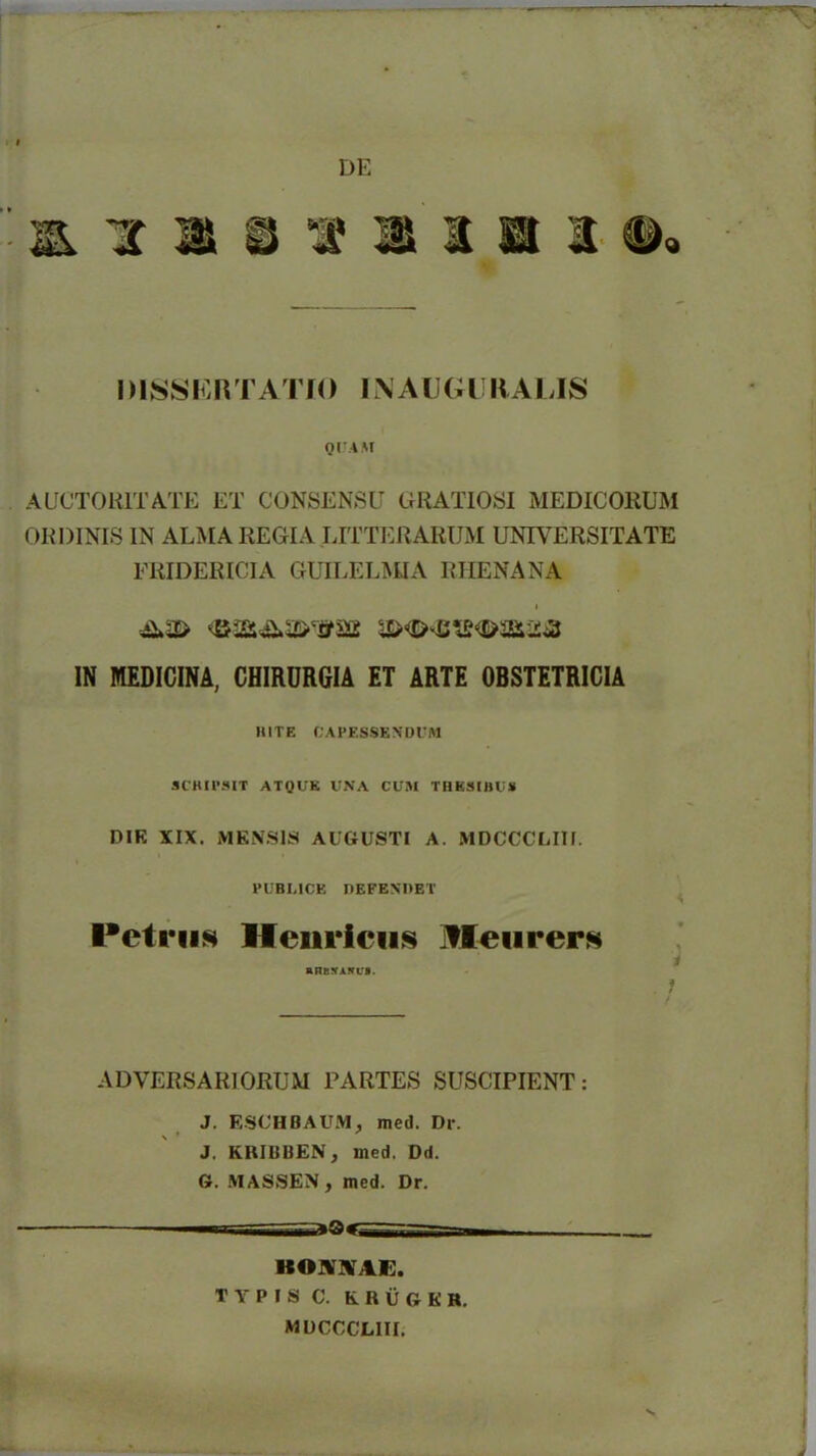 DE &113131BI DISSERTATIO INAUGURALIS QUAM AUCTORITATE ET CONSENSU GRATIOSI MEDICORUM ORDINIS IN ALMA REGIA LITTERARUM UNIVERSITATE FRIDERICIA GUILELMIA RHENANA IN MEDICINA, CHIRDRGIA ET ARTE OBSTETRICIA RITE CAPESSENDUM SCRIPSIT ATQUK UNA CUM THESIBUS DIK XIX. MENSI a AUGUSTI A. MDCCCLIII. PUBI.ICE DEFENDET Petrus lleurieus ifleurers amurARvi. . ; ADVERSARIORUM PARTES SUSCIPIENT: J. ESCHBAUM} med. Dr. J. KRIBBEN, med. Dd. G. MASSEN, med. Dr. KOWAi:. T Y P I S C. ERUGER. MUCCCLIII.