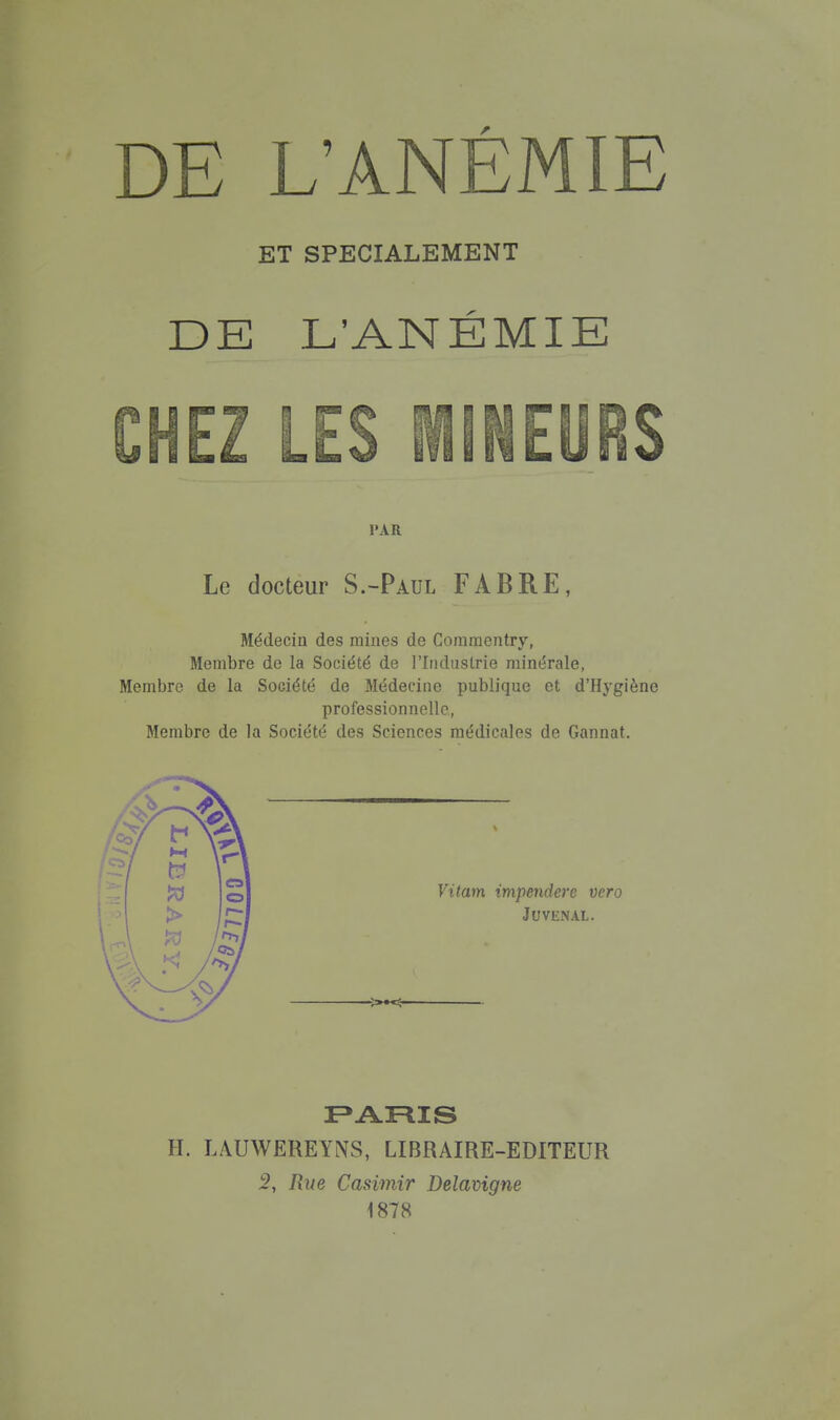 ET SPECIALEMENT DE L'ANÉMIE CHEZ LES MINEURS 1»AR Le docteur S.-Paul FABRE, Médecin des raines de Coraraentry, Membre de la Société de l'Industrie minérale, Membre de la Société de Médecine publique et d'Hygiène professionnelle, Membre de la Société des Sciences médicales de Gannat. Vitam impendere vero JUVENAL. H. LAUWEREYNS, LIBRAIRE-EDITEUR 5, Rue Casimir Delavigne 1878