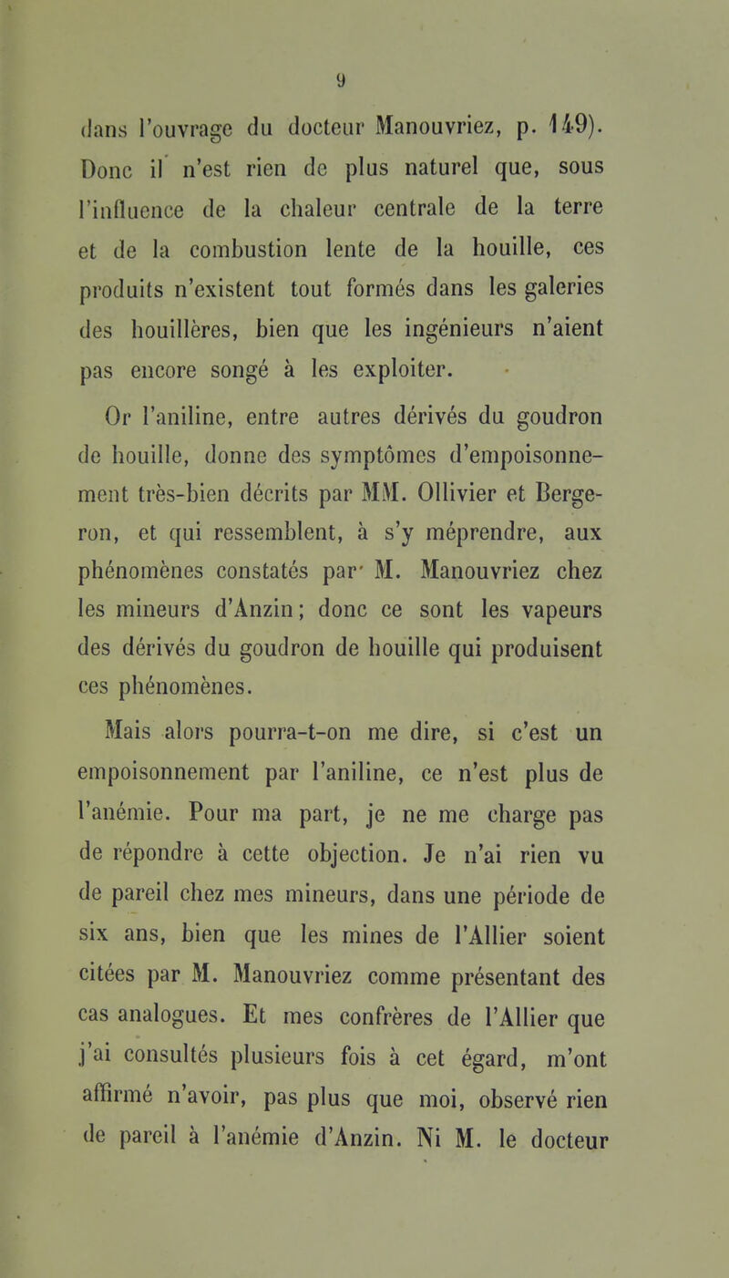 dans l'ouvrage du docteur Manouvriez, p. 149). Donc il n'est rien de plus naturel que, sous l'influence de la chaleur centrale de la terre et de la combustion lente de la houille, ces produits n'existent tout formés dans les galeries des houillères, bien que les ingénieurs n'aient pas encore songé à les exploiter. Or l'aniline, entre autres dérivés du goudron de houille, donne des symptômes d'empoisonne- ment très-bien décrits par MM. Ollivier et Berge- ron, et qui ressemblent, à s'y méprendre, aux phénomènes constatés par' M. Manouvriez chez les mineurs d'Anzin ; donc ce sont les vapeurs des dérivés du goudron de houille qui produisent ces phénomènes. Mais alors pourra-t-on me dire, si c'est un empoisonnement par l'aniline, ce n'est plus de l'anémie. Pour ma part, je ne me charge pas de répondre à cette objection. Je n'ai rien vu de pareil chez mes mineurs, dans une période de six ans, bien que les mines de l'Allier soient citées par M. Manouvriez comme présentant des cas analogues. Et mes confrères de l'Allier que j'ai consultés plusieurs fois à cet égard, m'ont affirmé n'avoir, pas plus que moi, observé rien de pareil à l'anémie d'Anzin. Ni M. le docteur