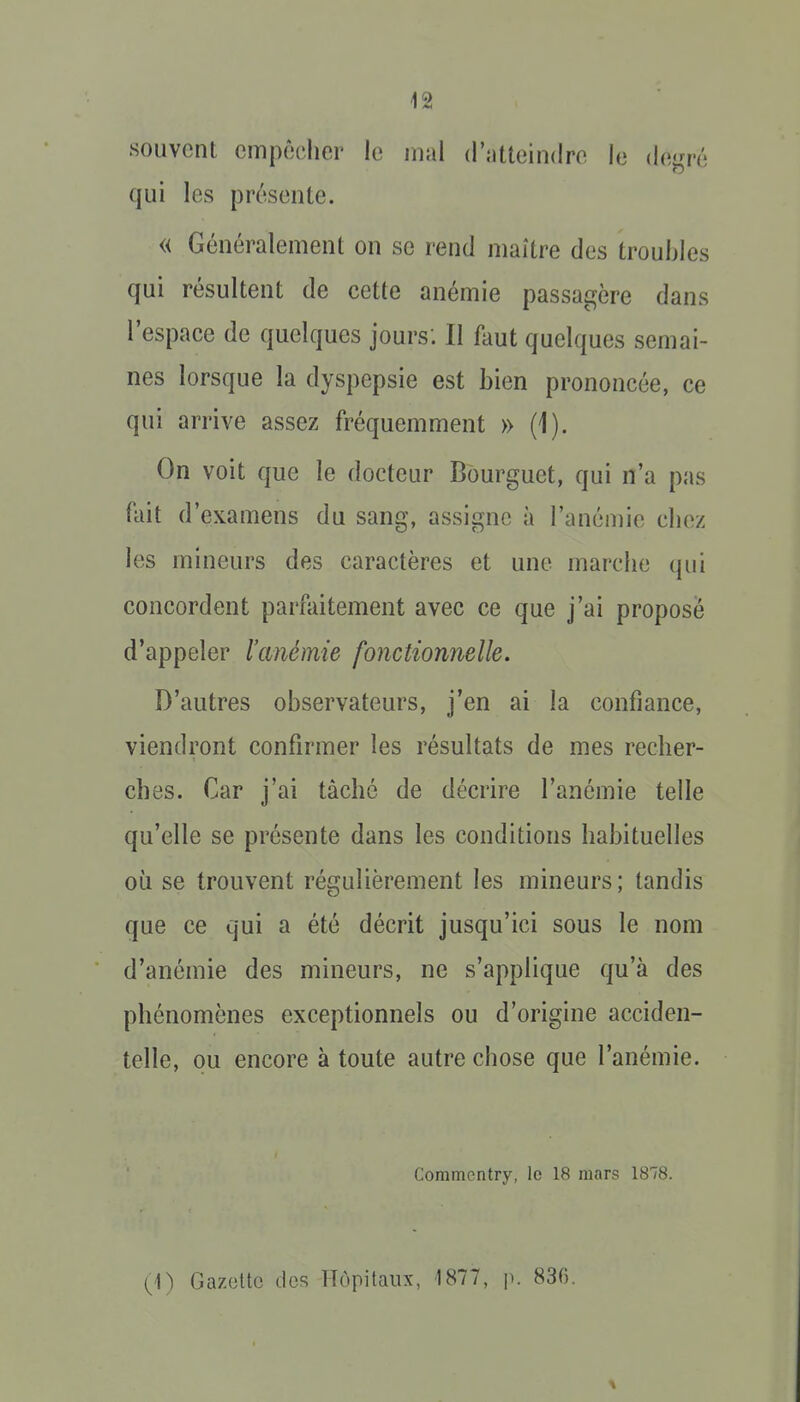 souvent empêcher le mal d'atteindre le dei^ré qui les présente. « Généralement on se rend maître des troubles qui résultent de cette anémie passacçère dans l'espace de quelques jours: Il faut quelques semai- nes lorsque la dyspepsie est bien prononcée, ce qui arrive assez fréquemment » (1). On voit que le docteur Bourguet, qui n'a pas fait d'examens du sang, assigne à l'anémie chez les mineurs des caractères et une marche qui concordent parfaitement avec ce que j'ai propose d'appeler l'cmémie fonctionnelle. D'autres observateurs, j'en ai la confiance, viendront confirmer les résultats de mes recher- ches. Car j'ai tâché de décrire l'anémie telle qu'elle se présente dans les conditions habituelles où se trouvent régulièrement les mineurs; tandis que ce qui a été décrit jusqu'ici sous le nom d'anémie des mineurs, ne s'applique qu'à des phénomènes exceptionnels ou d'origine acciden- telle, ou encore à toute autre chose que l'anémie. Commcntry, le 18 mars 1878. (1) Gazctto des Hôpitaux, 1877, i). 836.