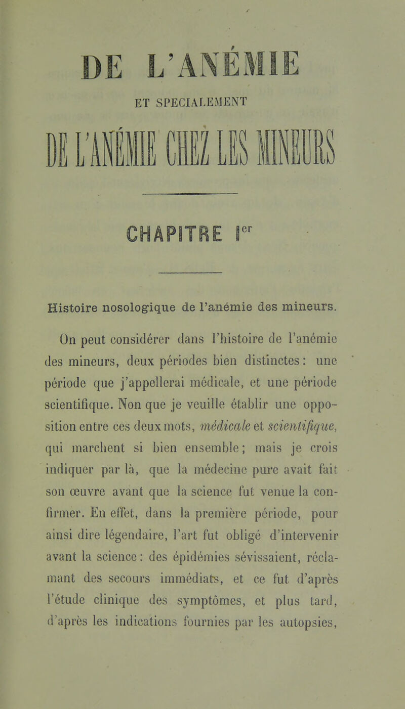 ET SPECIALEMENT Ë L'Ail Cil m mim CHAPITRE I Histoire nosologique de l'anémie des mineurs. On peut considérer dans l'histoire de l'anémie des mineurs, deux périodes bien distinctes : une période que j'appellerai médicale, et une période scientifique. Non que je veuille établir une oppo- sition entre ces deux mots, médicale et scientifique, qui marchent si bien ensemble ; mais je crois indiquer par là, que la médecine pui-e avait fait son œuvre avant que la science fut venue la con- firmer. En effet, dans la première période, pour ainsi dire légendaire, l'art fut obligé d'intervenir avant la science: des épidémies sévissaient, récla- mant des secours immédiats, et ce fut d'après l'étude clinique des symptômes, et plus tard, d'après les indications fournies par les autopsies.