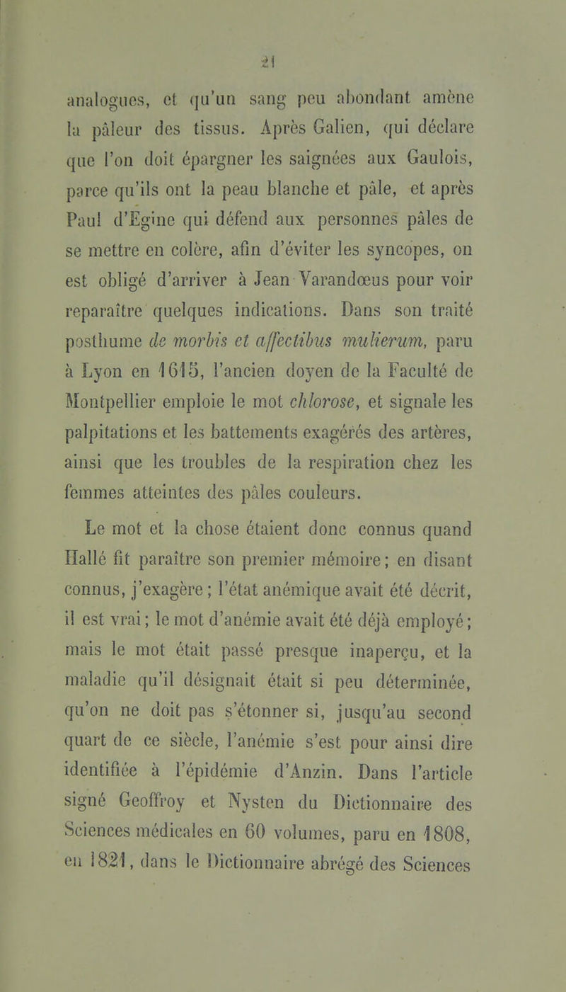 analogues, et qu'un sang peu abondant amène la pâleur des tissus. Après Galien, qui déclare que l'on doit épargner les saignées aux Gaulois, parce qu'ils ont la peau blanche et pâle, et après Paul d'Egine qui défend aux personnes pâles de se mettre en colère, afin d'éviter les syncopes, on est obligé d'arriver à Jean Varandœus pour voir reparaître quelques indications. Dans son traité posthume de morhis et affectibus mulierum, paru à Lyon en 1615, l'ancien doyen de la Faculté de Montpellier emploie le mot chlorose, et signale les palpitations et les battements exagérés des artères, ainsi que les troubles de la respiration chez les femmes atteintes des pâles couleurs. Le mot et la chose étaient donc connus quand Ilallé fit paraître son premier mémoire; en disant connus, j'exagère ; l'état anémique avait été décrit, il est vrai ; le mot d'anémie avait été déjà employé; mais le mot était passé presque inaperçu, et la maladie qu'il désignait était si peu déterminée, qu'on ne doit pas s'étonner si, jusqu'au second quart de ce siècle, l'anémie s'est pour ainsi dire identifiée à l'épidémie d'Anzin. Dans l'article signé Geoffroy et Nysten du Dictionnaire des Sciences médicales en 60 volumes, paru en 1808, en 1821, dans le Dictionnaire abrégé des Sciences