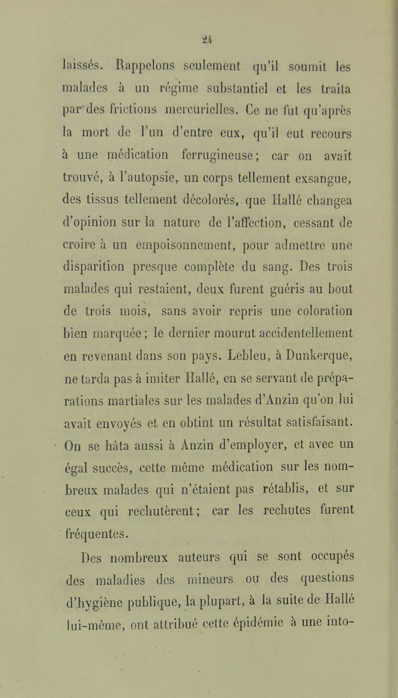 laissés. Rappelons seulement qu'il soumit les malades à un régime substantiel et les traita par des frictions mercurielles. Ce ne fut qu'après la mort de l'un d'entre eux, qu'il eut recours à une médication ferrugineuse ; car on avait trouvé, à l'autopsie, un corps tellement exsangue, des tissus tellement décolorés, que Hallé changea d'opinion sur la nature de l'affection, cessant de croire à un empoisonnement, pour admettre une disparition presque complète du sang. Des trois malades qui restaient, deux furent guéris au bout de trois mois, sans avoir repris une coloration bien marquée ; le dernier mourut accidentellement en revenant dans son pays. Lebleu, à Dunkerque, ne tarda pas à imiter Ilallé, en se servant de prépa- rations martiales sur les malades d'Anzin qu'on lui avait envoyés et en obtint un résultat satisfaisant. On se hâta aussi à Anzin d'employer, et avec un égal succès, cette même médication sur les nom- breux malades qui n'étaient pas rétablis, et sur ceux qui rechutèrent; car les rechutes furent fréquentes. Des nombreux auteurs qui se sont occupés des maladies des mineurs ou des questions d'hygiène publique, la plupart, à la suite de Hallé lui-môme, ont attribué cette épidémie à une into-