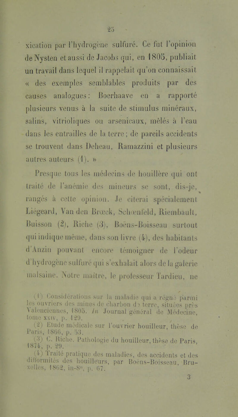 -2o xicalion par l'iiydrogène sulfuré. Ce fut ropinioii (leNysten et aussi de Jacobs (jui, en 1805, publiait un travail dans lequel il rappelait qu'on connaissait u des exemples semblables produits par des causes analogues : Boerhaave en a rapporté plusieurs venus à la suite de stimulus minéraux, salins, vitrioliques ou arsenicaux, mêlés à l'eau dans les entrailles de la terre; de pareils accidents se trouvent dans Delieau, Ramazzini et plusieurs autres auteurs (1). » Presque tous les médecins (h? bouillère qui ont traité de l'anémie des mineurs se sont, dis-je, rangés à cette opinion. Je citerai spécialement Liégeard, Van den Brœck, Scliœnfeld, Riembaull, Buisson (2), Riche (3), Boëns-Boisseau surtout qui indique même, dans son livre (4), des habitants d'Anzin pouvant encore témoigner de l'odeur d'hydrogène sulfuré qui s'exhalait alors de la galerie malsaine. Notre maître, le professeur Tardieu, ne ^ \ I t-oiisidcTcitiDiir, .-iiii iii iiiahuiu; (|ui a rogu.; pariiii los ouvriers dos mines de eharbon d ?. terre, situées près Valencieuues, 180b. Jn Journal général de Médecine, tome XXIV, p. I -29. (i) Etude médicah^ sur l'ouvrier bouilleur, thèse de Paris, I8G(), p. 'ï.i. Qi) C. niche. Patholojîie du bouilleur, thèse de Paris. 1874, p. '2\). ( i) Traité pratique du.^ maladies, des accideuls et des dillormités des houilleurs, par Ho.-iis-lîoi-^seau lîrii- ^^'dles, 18G2, in-8, p. 07. 3