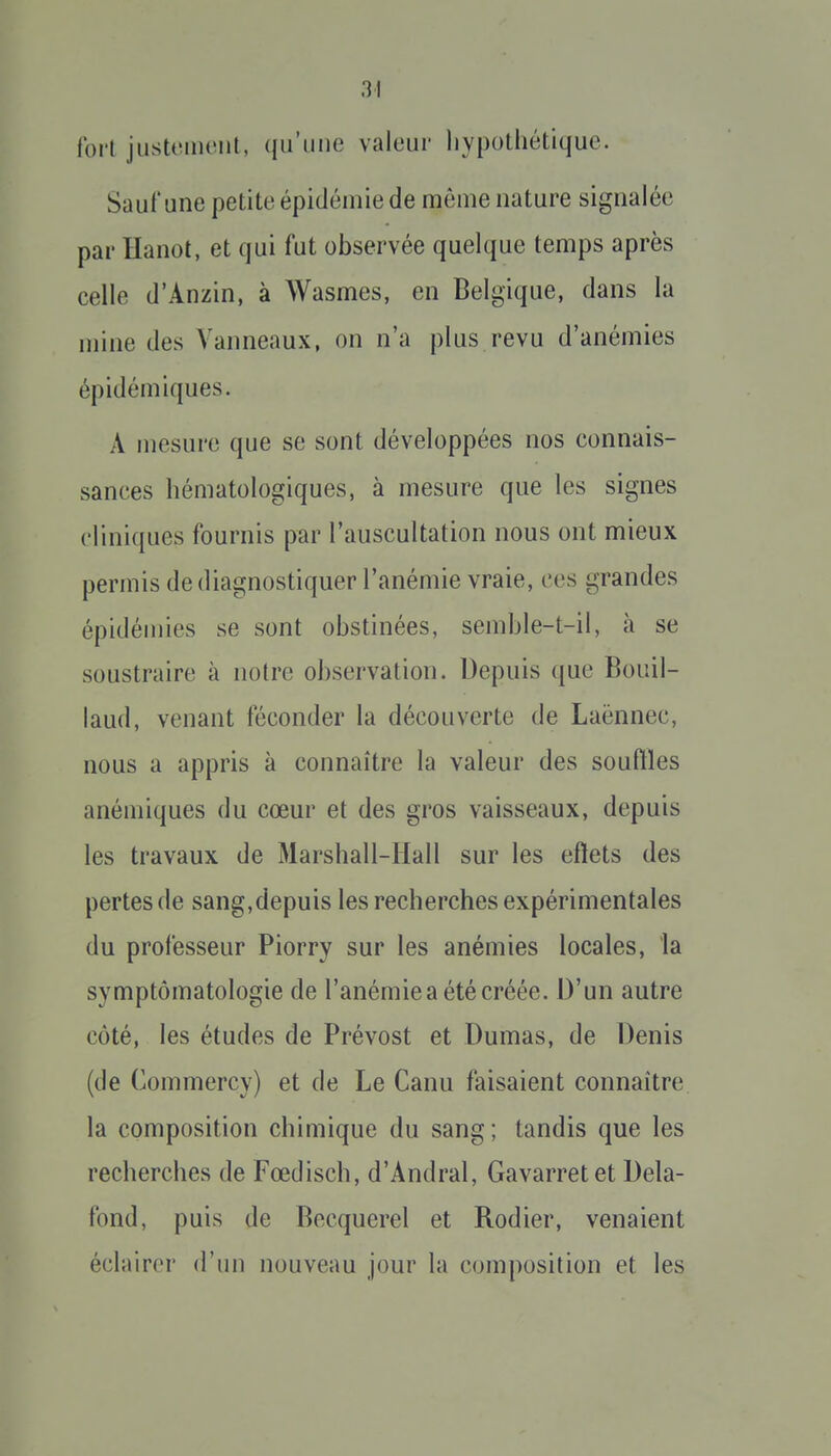 forl jiistomcnl, qu'une valeur liypothétique. Sauf une petite épidémie de môme nature signalée par ïïanot, et qui fut observée quelque temps après celle d'Anzin, à Wasmes, en Belgique, dans la mine des Vanneaux, on n'a plus revu d'anémies épidémiques. A mesure que se sont développées nos connais- sances hématologiques, à mesure que les signes cliniques fournis par l'auscultation nous ont mieux permis de diagnostiquer l'anémie vraie, ces grandes épidémies se sont obstinées, semble-t-il, à se soustraire à notre observation. Depuis que Bouil- laud, venant féconder la découverte de Laënnec, nous a appris à connaître la valeur des souftles anémiques du cœur et des gros vaisseaux, depuis les travaux de Marshall-Hall sur les eftets des pertes de sang,depuis les recherches expérimentales du professeur Piorry sur les anémies locales, la symptômatologie de l'anémie a été créée. D'un autre côté, les études de Prévost et Dumas, de Denis (de Commercy) et de Le Canu faisaient connaître, la composition chimique du sang; tandis que les recherches de Fœdisch, d'Andral, Gavarretet Dela- fond, puis de Becquerel et Rodier, venaient éclairer d'un nouveau jour la composition et les