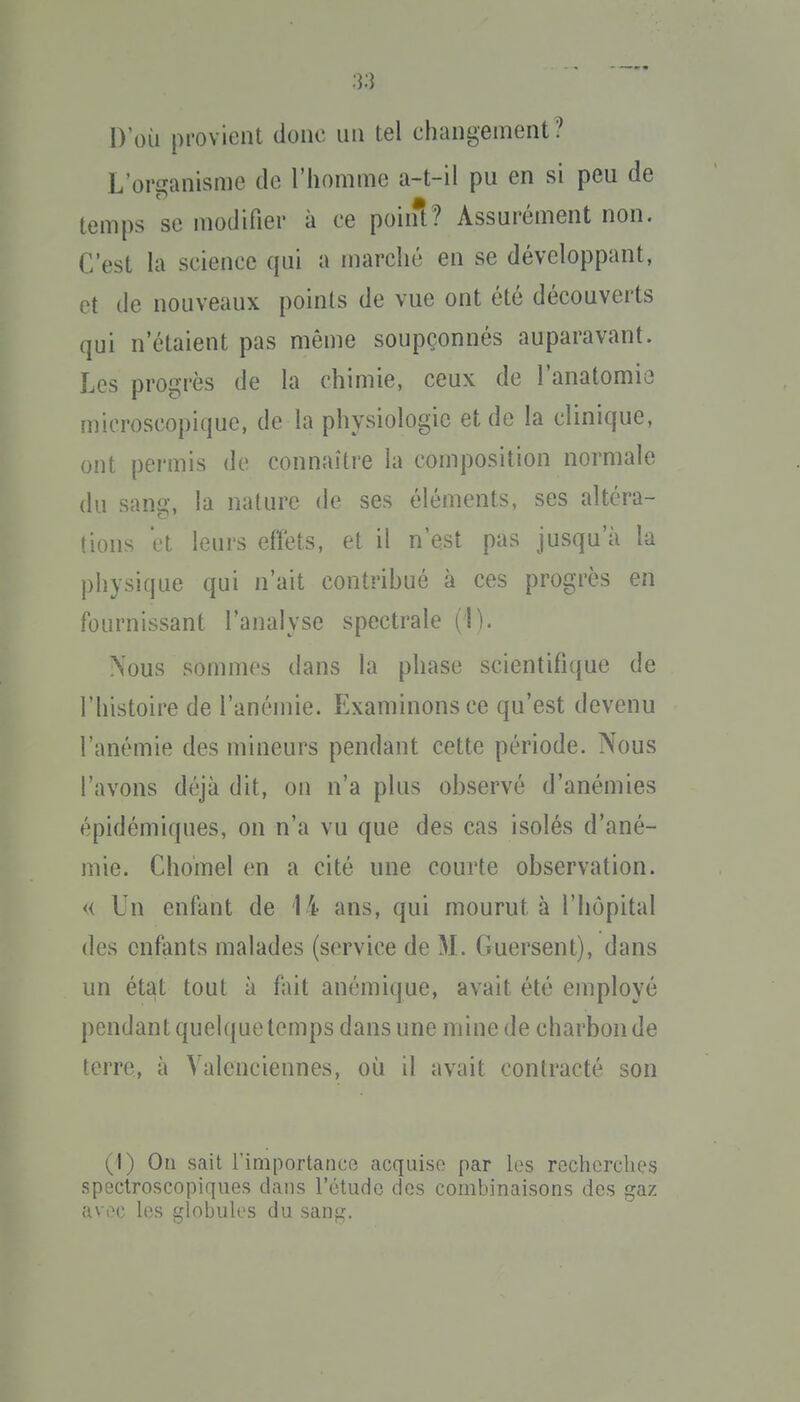 D'où provient donc un tel changement? L'organisme de l'homme a-t-il pu en si peu de temps se modifier à ce poini? Assurément non. C'est là science qui a marché en se développant, et de nouveaux points de vue ont été découverts qui n'étaient pas même soupçonnés auparavant. Les progrès de la chimie, ceux de l'anatomio microscopique, de la physiologie et de la clinique, ont permis de connaître la composition normale du sang, la nature de ses éléments, ses altéra- tions et leurs effets, et il n'est pas jusqu'à la physique qui n'ait contribué à ces progrès en fournissant l'analyse spectrale (1). Nous sommes dans la phase scientifique de l'histoire de l'anémie. Examinons ce qu'est devenu l'anémie des mineurs pendant cette période. Nous l'avons déjà dit, on n'a plus observé d'anémies épidémiques, on n'a vu que des cas isolés d'ané- mie. Chomel en a cité une courte observation. << Un enfant de 14 ans, qui mourut à l'hôpital des enfants malades (service de M. Guersent), dans un état tout à fait anémique, avait été employé pendant quelque temps dans une mine de charbon de terre, à Valenciennes, où il avait contracté son (I) Ou sait l'iniportancR acquise par les recherches spsctroscopiques dans rôtudc des combinaisons des gaz avec les globules du san^?.