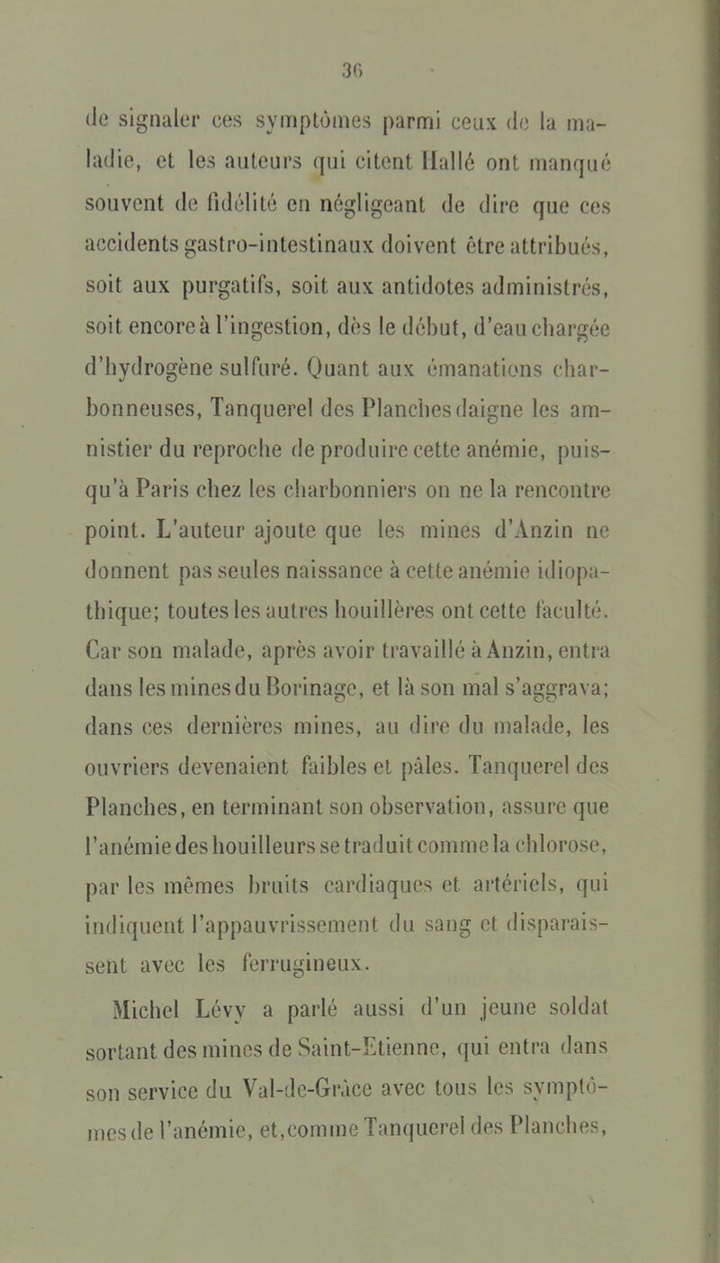 (Je signaler ces symptômes parmi ceux de la ma- ladie, et les auteurs qui citent Hallé ont manqué souvent de fidélité en négligeant de dire que ces accidents gastro-intestinaux doivent être attribués, soit aux purgatifs, soit aux antidotes administrés, soit encore à l'ingestion, dès le début, d'eau cbargée d'bydrogène sulfuré. Quant aux émanations char- bonneuses, Tanquerel des Planches daigne les am- nistier du reproche de produire cette anémie, puis- qu'à Paris chez les charbonniers on ne la rencontre point. L'auteur ajoute que les mines d'Anzin ne donnent pas seules naissance à cette anémie idiopa- thique; toutes les autres houillères ont cette faculté. Car son malade, après avoir travaillé à Anzin, entra dans les mines du Borinage, et là son mal s'aggrava; dans ces dernières mines, au dire du malade, les ouvriers devenaient faibles et pâles. Tanquerel des Planches, en terminant son observation, assure que l'anémie des bouilleurs se traduit comme la chlorose, par les mêmes bruits cardiaques et artériels, qui indiquent l'appauvrissement du sang et disparais- sent avec les ferrugineux. Michel Lévy a parlé aussi d'un jeune soldat sortant des mines de Saint-Etienne, qui entra dans son service du Val-de-Gràce avec tous les symptô- mes de l'anémie, et,comme Tanquerel des Planches,