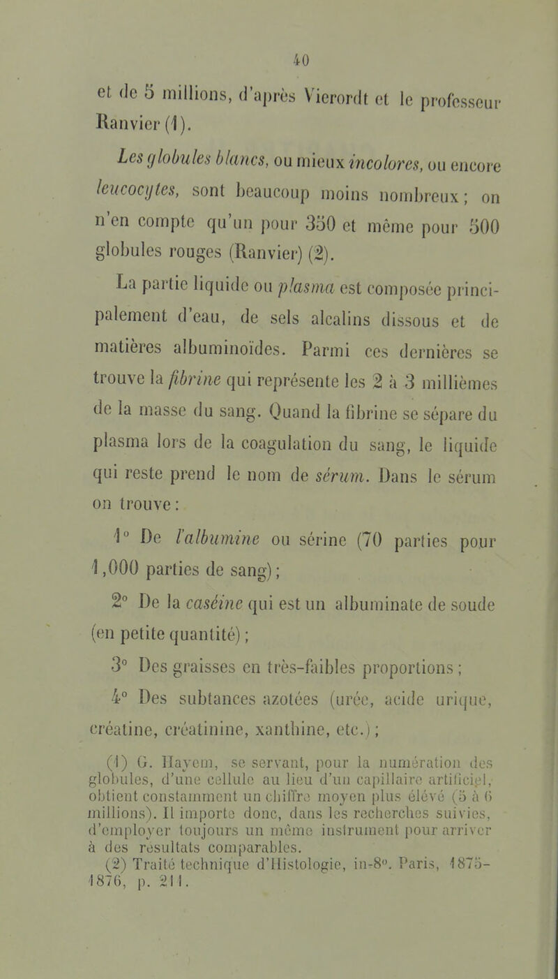 et (le 5 millions, d'après Vierordt et le professeur Ranvier (1). Les globules blancs, ou mieux incolores, ou encore leucocytes, sont beaucoup moins nombreux; on n'en compte qu'un pour 350 et même pour 500 globules rouges (Ranvier) (â). La partie liquide ou plasma est composée princi- palement d'eau, de sels alcalins dissous et de matières albuminoïdes. Parmi ces dernières se trouve la fibrine qui représente les 2 à 3 millièmes de la masse du sang. Quand la fibrine se sépare du plasma lors de la coagulation du sang, le liquide qui reste prend le nom de sérum. Dans le sérum on trouve : De l'albumine ou sérine (70 parties pour 1,000 parties de sang) ; 2° De la caséine qui est un albuminate de soude (en petite quantité) ; 3° Des graisses en très-faibles proportions ; 4° Des subtances azotées (urée, acide urique, créatine, créatinine, xantbine, etc.); (1) G, liaycij], se servant, pour la imniératioii des globules, d'une cellule au lieu d'un capillaire artilîciel, obtient constamment un chiffre moyen plus élevé (5 à (i millions). Il importe donc, dans les recherches suivies, d'employer toujours un mémo instrument pour arriver à des résultats comparables, (2) Traité technique d'Histologie, in-8. Paris, 1875- 1876, p. 211.