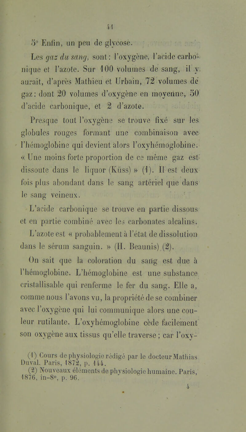 5 Enfin, un peu de glyoose. Les gaz du sang, sont: l'oxygène, l'acide carbo- nique et l'azote. Sur 100 volumes de sang, il y; aurait, d'après Mathieu et Urbain, 7^ volumes de gaz : dont W volumes d'oxygène en moyenne, 50 d'acide carbonique, et 2 d'azote. Presque tout l'oxygène se trouve fixé sur les globules rouges formant une combinaison avec l'hémoglobine qui devient alors l'oxyhémoglobine. « Une moins forte proportion de ce môme gaz est' dissoute dans le liquor (Kûss) » (1). Il est deux fois plus abondant dans le sang artériel que dans le sang veineux. L'acide carbonique se trouve en partie dissous et en partie combiné avec lei carbonates alcalins. L'azote est « probablement à l'état de dissolution dans le sérum sanguin. » {II. Beaunis) (2). On sait que la coloration du sang est due à l'hémoglobine. L'hémoglobine est une substance cristallisable qui renferme le fer du sang. Elle a, comme nous l'avons vu, la propriété de se combiner avec l'oxygène qui lui communique alors une cou- leur rutilante. L'oxyhémoglobine cède facilement son oxygène aux tissus qu'elle traverse ; car l'oxy- ( I) Cours de physiologie rédigô par le docteur Mathias Duval. Paris, \H1'À, p. 144. (2) Nouveaux éléments de physiologie humaine. Paris, 1876, in-8, p. 9G. 4