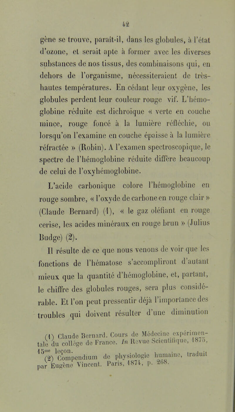 gcno se trouve, paraît-il, dans les globules, à l'élat d'ozone, et serait apte à former avec les diverses substances de nos tissus, des combinaisons qui, en dehors de l'organisme, nécessiteraient de très- hautes températures. En cédant leur oxygène, les globules perdent leur couleur rouge vif. L'hémo- globine réduite est dichroïque « verte en couche mince, rouge foncé à la lumière réfléchie, ou lorsqu'on l'examine en couche épaisse à la lumière réh-actée » (Robin). A l'examen spectroscopique, le spectre de l'hémoglobine réduite diffère beaucoup de celui de l'oxyhémoglobine. L'acide carbonique colore l'hémoglobine en rouge sombre, « l'oxyde de carbone en rouge clair » (Claude Bernard) (1), « le gaz oléfiant en rouge cerise, les acides minéraux en rouge brun » (Julius Budge) (2). Il résulte de ce que nous venons de voir que les fonctions de l'hématose s'accompliront d'autant mieux que la quantité d'hémoglobine, et, partant, le chiffre des globules rouges, sera plus considé- rable. Et l'on peut pressentir déjà l'importance des troubles qui doivent résulter d'une diminution (\) Claude Bernard. Cours de Médecine expérimen- tale du collège de France. In Revue Scienlilique, 18/o, ^^(2)^Compe.ndium de physiologie humaine, traduit par Eugène Vincent. Paris, 1874, p. 268.